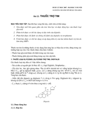 uån gèc tõ thùc vËt: c¸c loµi Digitalis, Strophantus…
- CÊu tróc ho¸ häc gÇn gièng nhau: ®Òu cã nh©n steroid nèi víi vßng lacton kh«ng b·o
hßa ë C17, gäi lµ aglycon hoÆc , cã t¸c dông chèng suy tim. VÞ trÝ C3 nèi víi mét
hoÆc nhiÒu ph©n tö ®­êng( ), kh«ng cã t¸c dông d­îc lý nh­ng ¶nh h­ëng ®Õn d­îc
®éng häc cña thuèc.
- HiÖn chØ cßn digoxin vµ digitoxin ®­îc dïng ë l©m sµng. Digitoxin kh¸c digoxin lµ
kh«ng cã OH ë C12 v× thÕ Ýt tan trong n­íc h¬n.
- C¸c thuèc t¸c dông trªn tim theo cïng mét c¬ chÕ.
 