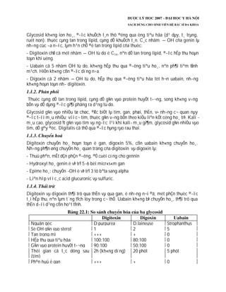 Glycosid kh«ng ion ho¸, ®­îc khuÕch t¸n thô ®éng qua èng tiªu hãa (d¹ dµy, t¸ trµng,
ruét non): thuèc cµng tan trong lipid, cµng dÔ khuÕch t¸n. C¸c nhãm –OH cña genin lµ
nh÷ng cùc ­a n­íc, lµm h¹n chÕ ®é tan trong lipid cña thuèc:
- Digitoxin chØ cã mét nhãm –OH tù do ë C14, nªn dÔ tan trong lipid, ®­îc hÊp thu hoµn
toµn khi uèng.
- Uabain cã 5 nhãm OH tù do, kh«ng hÊp thu qua ®­êng tiªu ho¸, nªn ph¶i tiªm tÜnh
m¹ch. HiÖn kh«ng cßn ®­îc dïng n÷a.
- Digoxin cã 2 nhãm –OH tù do, hÊp thu qua ®­êng tiªu hãa tèt h¬n uabain, nh­ng
kh«ng hoµn toµn nh­ digitoxin.
Thuèc cµng dÔ tan trong lipid, cµng dÔ g¾n vµo protein huyÕt t­¬ng, song kh«ng v÷ng
bÒn vµ dÔ dµng ®­îc gi¶i phãng ra d¹ng tù do.
Glycosid g¾n vµo nhiÒu tæ chøc, ®Æc biÖt lµ tim, gan, phæi, thËn, v× nh÷ng c¬ quan nµy
®­îc t­íi m¸u nhiÒu; víi c¬ tim, thuèc g¾n v÷ng bÒn theo kiÓu liªn kÕt céng ho¸ trÞ. Kali -
m¸u cao, glycosid Ýt g¾n vµo tim vµ ng­îc l¹i khi kali- m¸u gi¶m, glycosid g¾n nhiÒu vµo
tim, dÔ g©y ®éc. Digitalis cã thÓ qua ®­îc hµng rµo rau thai.
Digitoxin chuyÓn ho¸ hoµn toµn ë gan, digoxin 5%, cßn uabain kh«ng chuyÓn ho¸.
Nh÷ng ph¶n øng chuyÓn ho¸ quan träng cña digitoxin vµ digoxin lµ:
- Thuû ph©n, mÊt dÇn phÇn ®­êng, ®Ó cuèi cïng cho gennin
- Hydroxyl ho¸ genin ë vÞ trÝ 5-6 bëi micr«s«m gan
- Epime ho¸: chuyÓn -OH ë vÞ trÝ 3 tõ bªta sang alpha
- Liªn hîp víi c¸c acid glucuronic vµ sulfuric.
Digitoxin vµ digoxin th¶i trõ qua thËn vµ qua gan, ë nh÷ng n¬i ®ã, mét phÇn thuèc ®­îc
t¸i hÊp thu, nªn lµm t¨ng tÝch lòy trong c¬ thÓ. Uabain kh«ng bÞ chuyÓn ho¸, th¶i trõ qua
thËn d­íi d¹ng cßn ho¹t tÝnh.
Nguån gèc D.purpurea D.laineuse Strophanthus
Sè OH g¾n vµo sterol 1 2 5
Tan trong mì +++ + 0
HÊp thu qua tiªu hãa 100:100 80:100 0
G¾n vµo protein huyÕt t­¬ng 90:100 50:100 0
Thêi gian cã t¸c dông sau
(t/m)
2h (kh«ng dïng) 20 phót 5 phót
Ph©n huû ë gan +++ + 0
 