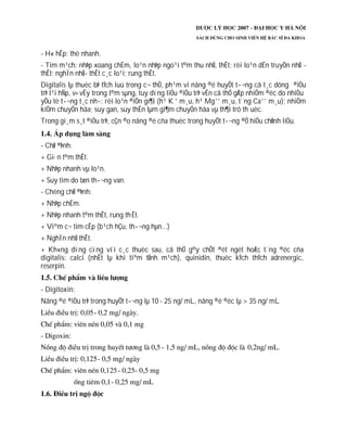- H« hÊp: thë nhanh.
- Tim m¹ch: nhÞp xoang chËm, lo¹n nhÞp ngo¹i t©m thu nhÜ, thÊt; rèi lo¹n dÉn truyÒn nhÜ -
thÊt; nghÏn nhÜ- thÊt c¸c lo¹i; rung thÊt.
Digitalis lµ thuèc bÞ tÝch luü trong c¬ thÓ, ph¹m vi nång ®é huyÕt t­¬ng cã t¸c dông ®iÒu
trÞ l¹i hÑp, v× vËy trong l©m sµng, tuy dïng liÒu ®iÒu trÞ vÉn cã thÓ gÆp nhiÔm ®éc do nhiÒu
yÕu tè t­¬ng t¸c nh­: rèi lo¹n ®iÖn gi¶i (h¹ K +
m¸u, h¹ Mg++
m¸u, t¨ng Ca++
m¸u); nhiÔm
kiÒm chuyÓn hãa; suy gan, suy thËn lµm gi¶m chuyÓn hãa vµ th¶i trõ th uèc.
Trong gi¸m s¸t ®iÒu trÞ, cÇn ®o nång ®é cña thuèc trong huyÕt t­¬ng ®Ó hiÖu chØnh liÒu.
- ChØ ®Þnh:
+ Gi·n t©m thÊt.
+ NhÞp nhanh vµ lo¹n.
+ Suy tim do tæn th­¬ng van.
- Chèng chØ ®Þnh:
+ NhÞp chËm.
+ NhÞp nhanh t©m thÊt, rung thÊt.
+ Viªm c¬ tim cÊp (b¹ch hÇu, th­¬ng hµn...)
+ NghÏn nhÜ thÊt.
+ Kh«ng dïng cïng víi c¸c thuèc sau, cã thÓ g©y chÕt ®ét ngét hoÆc t¨ng ®éc cña
digitalis: calci (nhÊt lµ khi tiªm tÜnh m¹ch), quinidin, thuèc kÝch thÝch adrenergic,
reserpin.
- Digitoxin:
Nång ®é ®iÒu trÞ trong huyÕt t­¬ng lµ 10 - 25 ng/ mL, nång ®é ®éc lµ > 35 ng/ mL
 