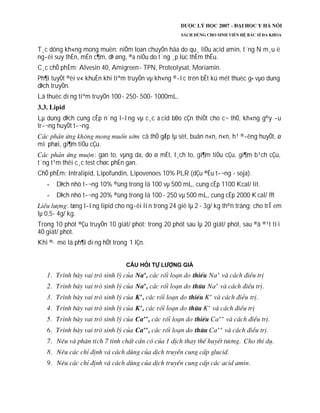T¸c dông kh«ng mong muèn: niÔm toan chuyÓn hãa do qu¸ liÒu acid amin, t¨ng N m¸u ë
ng­êi suy thËn, mÉn c¶m, dÞ øng, ®a niÖu do t¨ng ¸p lùc thÈm thÊu.
C¸c chÕ phÈm: Alvesin 40, Amigreen- TPN, Proteolysat, Moriamin.
Ph¶i tuyÖt ®èi v« khuÈn khi tiªm truyÒn vµ kh«ng ®­îc trén bÊt kú mét thuèc g× vµo dung
dÞch truyÒn.
Lä thuèc dïng tiªm truyÒn 100- 250- 500- 1000mL.
Lµ dung dÞch cung cÊp n¨ng l­îng vµ c¸c a cid bÐo cÇn thiÕt cho c¬ thÓ, kh«ng g©y ­u
tr­¬ng huyÕt t­¬ng.
cã thÓ gÆp lµ sèt, buån n«n, n«n, h¹ ®­êng huyÕt, ø
mì phæi, gi¶m tiÓu cÇu.
: gan to, vµng da, do ø mËt, l¸ch to, gi¶m tiÓu cÇu, gi¶m b¹ch cÇu,
t¨ng t¹m thêi c¸c test chøc phËn gan.
ChÕ phÈm: Intralipid, Lipofundin, Lipovenoes 10% PLR (dÇu ®Ëu t­¬ng - soja).
DÞch nhò t­¬ng 10% ®ùng trong lä 100 vµ 500 mL, cung cÊp 1100 Kcal/ lit.
DÞch nhò t­¬ng 20% ®ùng trong lä 100 - 250 vµ 500 mL, cung cÊp 2000 Kcal/ lÝt
: tæng l­îng lipid cho ng­êi lín trong 24 giê lµ 2 - 3g/ kg th©n träng; cho trÎ em
lµ 0,5- 4g/ kg.
Trong 10 phót ®Çu truyÒn 10 giät/ phót; trong 20 phót sau lµ 20 giät/ phót, sau ®ã ®¹t tíi
40 giät/ phót.
Khi ®· më lä ph¶i dïng hÕt trong 1 lÇn.
 