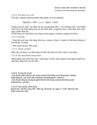 1.2.2.5. Tương tác thuốc
- Các thuốc giảm hấp thu khi dùng cùng thuốc kháng acid: tetracyclin, digoxin,
indomethacin, các muối sắt, isoniazid, benzodiazepin, ranitid in…
- Các thuốc tăng tác dụng do giảm thải trừ khi dùng cùng thuốc kháng acid:
amphetamin, quinidin.
1.2.2.6. Liều lượng, cách dùng
Người lớn: mỗi lần uống 300 - 600 mg, tối đa tới 1g, ngày 3 - 4 lần. Nhai kỹ viên
thuốc trước khi nuốt.
 