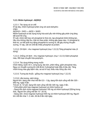 1.2.3. Nhôm hydroxyd - Al(OH)3
1.2.3.1. Tác dụng và cơ chế
Ở dạ dày, nhôm hydroxyd phản ứng với acid clohydric:
chậm
Al(OH)3 + 3HCl ↔ AlCl3 + 3H2O
Nhôm hydroxyd có tác dụng trung hòa acid yếu nên không gây phản ứng tăng
tiết acid hồi ứng.
Ở ruột, nhôm kết hợp với phosphat từ thức ăn, tạo phosphat nhôm không tan,
hầu như không hấp thu, thải trừ theo phân, không gây base máu. Vì phosphat bị
thải trừ, cơ thể phải huy động phosphat từ xương ra, dễ gây chứng nhuyễn
xương. Vì vậy, cần ăn chế độ nhiều phosphat và protein.
1.2.3.2. Chỉ định : như magnesi hydroxyd (mục 1.2.2.2) Tăng phosphat máu (ít
dùng)
1.2.3.3. Chống chỉ định : như magnesi hydroxyd. (mục 1.2.2.3) Giảm phosphat
máu. Rối loạn chuyển hóa porphyrin.
1.2.3.4. Tác dụng không mong muốn
Chát miệng, buồn nô n, cứng bụng, táo bón, phân trắng, giảm phosphat máu.
Nguy cơ nhuyễn xương khi chế độ ăn ít phosphat hoặc điều trị lâu dài. Tăng
nhôm trong máu gây bệnh não, sa sút trí tuệ, thiếu máu hồng cầu nhỏ.
1.2.3.5. Tương tác thuốc : giống như magnesi hydroxyd (mục 1.2.2.5)
1.2.3.6. Liều lượng, cách dùng
Người lớn: dạng viên nhai mỗi lần 0,5 - 1,0g, dạng hỗn dịch uống mỗi lần 320 -
640 mg, ngày 4 lần.
Trẻ em: 6- 12 tuổi: dạng hỗn dịch uống mỗi lần 320 mg, ngày 3 lần.
* Chế phẩm phối hợp magnesi hydroxyd và nhôm hydrox yd
- Dạng hỗn dịch chứa magnesi hydroxyd 195 mg và nhôm hydroxyd 220mg trong
5mL. Người lớn uống mỗi lần 10 - 20 mL
- Dạng viên: chứa magnesi hydroxyd 400 mg và nhôm hydroxyd 400 mg. Người
lớn mỗi lần nhai 1- 2 viên, tối đa 6 lần một ngày.
 