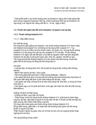 * Chế phẩm phối h ợp thuốc kháng acid và simeticon: dạng viên hoặc dạng hỗn
dịch (chứa magnesi hydroxyd 195 mg, nhôm hydroxyd 220 mg và simeticon 25
mg trong 5 ml. Người lớn uống mỗi lần 5 - 10 mL, ngày 4 lần).
1.3. Thuốc làm giảm bài tiết acid clohydric và pepsin của dạ dày
1.3.1. Thuốc kháng histamin H 2
1.3.1.1. Đặc điểm chung
Cơ chế tác dụng:
Do công thức gần giống với histamin, các thuốc kháng histamin H 2 tranh chấp
với histamin tại receptor H 2 và không có tác dụng trên receptor H 1. Tuy
receptor H 2 có ở nhiều mô như thành mạch, khí quản, tim, nhưng thuốc kháng
histamin H 2 tác dụng chủ yếu tại các receptor H 2 ở dạ dày. Thuốc kháng
histamin H 2 ngăn cản bài tiết dịch vị do bất kỳ nguyên nhân nào làm tăng tiết
histamin tại dạ dày (cường phó giao cảm, thức ăn, gastrin, bài tiết cơ sở).
Tác dụng của thuốc kháng histamin H 2 phụ thuộc vào liều lượng, thuốc làm
giảm tiết cả số lượng và nồng độ HCl trong dịch vị
Chỉ định
- Loét dạ dày- tá tràng lành tính, kể cả loét do dùng thuốc chống viêm không
steroid.
- Bệnh trào ngược dạ dày - thực quản.
- Hội chứng tăng tiết acid dịch vị (Hội chứng Zollinger - Ellison)
- Làm giảm tiết acid dịch vị trong một số trường hợp loét đường tiêu hóa khác có
liên quan đến tăng tiết dịch vị như loét miệng nối dạ dày - ruột
- Làm giảm các triệu chứng rối lo ạn tiêu hóa (nóng rát, khó tiêu, ợ chua) do thừa
acid dịch vị.
- Làm giảm nguy cơ hít phải acid dịch vị khi gây mê hoặc khi sinh đẻ (Hội chứng
Mendelson).
Chống chỉ định và thận trọng
- Chống chỉ định: quá mẫn với thuốc
- Thận trọng: trước khi dùng thuốc kháng histamin H 2, phải loại trừ khả năng
ung thư dạ dày, đặc biệt ở người từ trung niên trở lên vì thuốc có thể che lấp các
triệu chứng, làm chậm chẩn đoán ung thư.
Có nhạy cảm chéo giữa các thuốc trong nhóm kháng histamin H 2.
Dùng thận trọng, giảm liều v à/ hoặc kéo dài khoảng cách giữa các lần dùng
thuốc ở người suy thận.
Thận trọng ở người suy gan, phụ nữ có thai và cho con bú (ngừng thuốc hoặc
ngừng cho con bú).
Tác dụng không mong muốn:
 