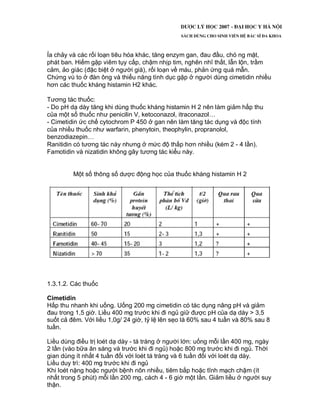 Ỉa chảy và các rối loạn tiêu hóa khác, tăng enzym gan, đau đầu, chó ng mặt,
phát ban. Hiếm gặp viêm tụy cấp, chậm nhịp tim, nghẽn nhĩ thất, lẫn lộn, trầm
cảm, ảo giác (đặc biệt ở người già), rối loạn về máu, phản ứng quá mẫn.
Chứng vú to ở đàn ông và thiểu năng tình dục gặp ở người dùng cimetidin nhiều
hơn các thuốc kháng histamin H2 khác.
Tương tác thuốc:
- Do pH dạ dày tăng khi dùng thuốc kháng histamin H 2 nên làm giảm hấp thu
của một số thuốc như penicilin V, ketoconazol, itraconazol…
- Cimetidin ức chế cytochrom P 450 ở gan nên làm tăng tác dụng và độc tính
của nhiều thuốc như warfarin, phenytoin, theophylin, propranolol,
benzodiazepin…
Ranitidin có tương tác này nhưng ở mức độ thấp hơn nhiều (kém 2 - 4 lần).
Famotidin và nizatidin không gây tương tác kiểu này.
Một số thông số dược động học của thuốc kháng histamin H 2
1.3.1.2. Các thuốc
Cimetidin
Hấp thu nhanh khi uống. Uống 200 mg cimetidin có tác dụng nâng pH và giảm
đau trong 1,5 giờ. Liều 400 mg trước khi đi ngủ giữ được pH của dạ dày > 3,5
suốt cả đêm. Với liều 1,0g/ 24 giờ, tỷ lệ lên sẹo là 60% sau 4 tuần và 80% sau 8
tuần.
Liều dùng điều trị loét dạ dày - tá tràng ở người lớn: uống mỗi lần 400 mg, ngày
2 lần (vào bữa ăn sáng và trước khi đi ngủ) hoặc 800 mg trước khi đi ngủ. Thời
gian dùng ít nhất 4 tuần đối với loét tá tràng và 6 tuần đối với loét dạ dày.
Liều duy trì: 400 mg trước khi đi ngủ
Khi loét nặng hoặc người bệnh nôn nhiều, tiêm bắp hoặc tĩnh mạch chậm (ít
nhất trong 5 phút) mỗi lần 200 mg, cách 4 - 6 giờ một lần. Giảm liều ở người suy
thận.
 