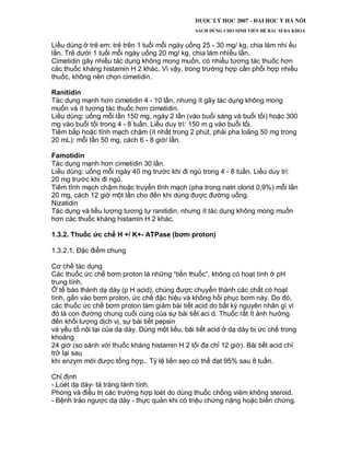 Liều dùng ở trẻ em: trẻ trên 1 tuổi mỗi ngày uống 25 - 30 mg/ kg, chia làm nhi ều
lần. Trẻ dưới 1 tuổi mỗi ngày uống 20 mg/ kg, chia làm nhiều lần.
Cimetidin gây nhiều tác dụng không mong muốn, có nhiều tương tác thuốc hơn
các thuốc kháng histamin H 2 khác. Vì vậy, trong trường hợp cần phối hợp nhiều
thuốc, không nên chọn cimetidin.
Ranitidin
Tác dụng mạnh hơn cimetidin 4 - 10 lần, nhưng ít gây tác dụng không mong
muốn và ít tương tác thuốc hơn cimetidin.
Liều dùng: uống mỗi lần 150 mg, ngày 2 lần (vào buổi sáng và buổi tối) hoặc 300
mg vào buổi tối trong 4 - 8 tuần. Liều duy trì: 150 m g vào buổi tối.
Tiêm bắp hoặc tĩnh mạch chậm (ít nhất trong 2 phút, phải pha loãng 50 mg trong
20 mL): mỗi lần 50 mg, cách 6 - 8 giờ/ lần.
Famotidin
Tác dụng mạnh hơn cimetidin 30 lần.
Liều dùng: uống mỗi ngày 40 mg trước khi đi ngủ trong 4 - 8 tuần. Liều duy trì:
20 mg trước khi đi ngủ.
Tiêm tĩnh mạch chậm hoặc truyền tĩnh mạch (pha trong natri clorid 0,9%) mỗi lần
20 mg, cách 12 giờ một lần cho đến khi dùng được đường uống.
Nizatidin
Tác dụng và liều lượng tương tự ranitidin, nhưng ít tác dụng không mong muốn
hơn các thuốc kháng histamin H 2 khác.
1.3.2. Thuốc ức chế H +/ K+- ATPase (bơm proton)
1.3.2.1. Đặc điểm chung
Cơ chế tác dụng
Các thuốc ức chế bơm proton là những “tiền thuốc”, không có hoạt tính ở pH
trung tính.
Ở tế bào thành dạ dày (p H acid), chúng được chuyển thành các chất có hoạt
tính, gắn vào bơm proton, ức chế đặc hiệu và không hồi phục bơm này. Do đó,
các thuốc ức chế bơm proton làm giảm bài tiết acid do bất kỳ nguyên nhân gì vì
đó là con đường chung cuối cùng của sự bài tiết aci d. Thuốc rất ít ảnh hưởng
đến khối lượng dịch vị, sự bài tiết pepsin
và yếu tố nội tại của dạ dày. Dùng một liều, bài tiết acid ở dạ dày bị ức chế trong
khoảng
24 giờ (so sánh với thuốc kháng histamin H 2 tối đa chỉ 12 giờ). Bài tiết acid chỉ
trở lại sau
khi enzym mới được tổng hợp.. Tỷ lệ liền sẹo có thể đạt 95% sau 8 tuần.
Chỉ định
- Loét dạ dày- tá tràng lành tính.
Phòng và điều trị các trường hợp loét do dùng thuốc chống viêm không steroid.
- Bệnh trào ngược dạ dày - thực quản khi có triệu chứng nặng hoặc biến chứng.
 