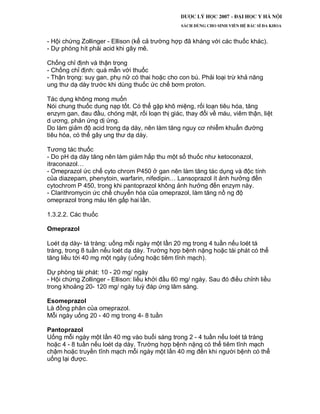 - Hội chứng Zollinger - Ellison (kể cả trường hợp đã kháng với các thuốc khác).
- Dự phóng hít phải acid khi gây mê.
Chống chỉ định và thận trọng
- Chống chỉ định: quá mẫn với thuốc
- Thận trọng: suy gan, phụ nữ có thai hoặc cho con bú. Phải loại trừ khả năng
ung thư dạ dày trước khi dùng thuốc ức chế bơm proton.
Tác dụng không mong muốn
Nói chung thuốc dung nạp tốt. Có thể gặp khô miệng, rối loạn tiêu hóa, tăng
enzym gan, đau đầu, chóng mặt, rối loạn thị giác, thay đổi về máu, viêm thận, liệt
d ương, phản ứng dị ứng.
Do làm giảm độ acid trong dạ dày, nên làm tăng nguy cơ nhiễm khuẩn đường
tiêu hóa, có thể gây ung thư dạ dày.
Tương tác thuốc
- Do pH dạ dày tăng nên làm giảm hấp thu một số thuốc như ketoconazol,
itraconazol…
- Omeprazol ức chế cyto chrom P450 ở gan nên làm tăng tác dụng và độc tính
của diazepam, phenytoin, warfarin, nifedipin… Lansoprazol ít ảnh hưởng đến
cytochrom P 450, trong khi pantoprazol không ảnh hưởng đến enzym này.
- Clarithromycin ức chế chuyển hóa của omeprazol, làm tăng nồ ng độ
omeprazol trong máu lên gấp hai lần.
1.3.2.2. Các thuốc
Omeprazol
Loét dạ dày- tá tràng: uống mỗi ngày một lần 20 mg trong 4 tuần nếu loét tá
tràng, trong 8 tuần nếu loét dạ dày. Trường hợp bệnh nặng hoặc tái phát có thể
tăng liều tới 40 mg một ngày (uống hoặc tiêm tĩnh mạch).
Dự phòng tái phát: 10 - 20 mg/ ngày
- Hội chứng Zollinger - Ellison: liều khởi đầu 60 mg/ ngày. Sau đó điều chỉnh liều
trong khoảng 20- 120 mg/ ngày tuỳ đáp ứng lâm sàng.
Esomeprazol
Là đồng phân của omeprazol.
Mỗi ngày uống 20 - 40 mg trong 4- 8 tuần
Pantoprazol
Uống mỗi ngày một lần 40 mg vào buổi sáng trong 2 - 4 tuần nếu loét tá tràng
hoặc 4 - 8 tuần nếu loét dạ dày. Trường hợp bệnh nặng có thể tiêm tĩnh mạch
chậm hoặc truyền tĩnh mạch mỗi ngày một lần 40 mg đến khi người bệnh có thể
uống lại được.
 