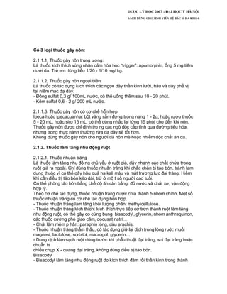 Có 3 loại thuốc gây nôn:
2.1.1.1. Thuốc gây nôn trung ương:
Là thuốc kích thích vùng nhận cảm hóa học “trigger”: apomorphin, ống 5 mg tiêm
dưới da. Trẻ em dùng liều 1/20 - 1/10 mg/ kg.
2.1.1.2. Thuốc gây nôn ngoại biên
Là thuốc có tác dụng kích thích các ngọn dây thần kinh lưỡi, hầu và dây phế vị
tại niêm mạc dạ dày.
- Đồng sulfat 0,3 g/ 100mL nước, có thể uống thêm sau 10 - 20 phút.
- Kẽm sulfat 0,6 - 2 g/ 200 mL nước.
2.1.1.3. Thuốc gây nôn có cơ chế hỗn hợp
Ipeca hoặc ipecacuanha: bột vàng sẫm đựng trong nang 1 - 2g, hoặc rượu thuốc
5 - 20 mL, hoặc siro 15 mL, có thể dùng nhắc lại từng 15 phút cho đến khi nôn.
Thuốc gây nôn được chỉ định tro ng các ngộ độc cấp tính qua đường tiêu hóa,
nhưng trong thực hành thường rửa dạ dày sẽ tốt hơn.
Không dùng thuốc gây nôn cho người đã hôn mê hoặc nhiễm độc chất ăn da.
2.1.2. Thuốc làm tăng nhu động ruột
2.1.2.1. Thuốc nhuận tràng
Là thuốc làm tăng nhu độ ng chủ yếu ở ruột già, đẩy nhanh các chất chứa trong
ruột già ra ngoài. Chỉ dùng thuốc nhuận tràng khi chắc chắn bị táo bón, tránh lạm
dụng thuốc vì có thể gây hậu quả hạ kali máu và mất trương lực đại tràng. Hiếm
khi cần điều trị táo bón kéo dài, trừ ở mộ t số người cao tuổi.
Có thể phòng táo bón bằng chế độ ăn cân bằng, đủ nước và chất xơ, vận động
hợp lý.
Theo cơ chế tác dụng, thuốc nhuận tràng được chia thành 5 nhóm chính. Một số
thuốc nhuận tràng có cơ chế tác dụng hỗn hợp.
- Thuốc nhuận tràng làm tăng khối lượng phân: methylcellulose.
- Thuốc nhuận tràng kích thích: kích thích trực tiếp cơ trơn thành ruột làm tăng
nhu động ruột, có thể gây co cứng bụng: bisacodyl, glycerin, nhóm anthraquinon,
các thuốc cường phó giao cảm, docusat natri…
- Chất làm mềm p hân: paraphin lỏng, dầu arachis.
- Thuốc nhuận tràng thẩm thấu, có tác dụng giữ lại dịch trong lòng ruột: muối
magnesi, lactulose, sorbitol, macrogol, glycerin…
- Dung dịch làm sạch ruột dùng trước khi phẫu thuật đại tràng, soi đại tràng hoặc
chuẩn bị
chiếu chụp X - quang đại tràng, không dùng điều trị táo bón.
Bisacodyl
- Bisacodyl làm tăng nhu động ruột do kích thích đám rối thần kinh trong thành
 