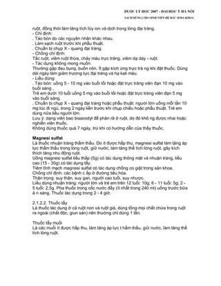 ruột, đồng thời làm tăng tích lũy ion và dịch trong lòng đại tràng.
- Chỉ định:
. Táo bón do các nguyên nhân khác nhau.
. Làm sạch ruột trước khi phẫu thuật.
. Chuẩn bị chụp X - quang đại tràng.
- Chống chỉ định:
Tắc ruột, viêm ruột thừa, chảy máu trực tràng, viêm dạ dày - ruột.
- Tác dụng không mong muốn:
Thường gặp đau bụng, buồn nôn. Ít gặp kích ứng trực trà ng khi đặt thuốc. Dùng
dài ngày làm giảm trương lực đại tràng và hạ kali máu.
- Liều dùng:
. Táo bón: uống 5 - 10 mg vào buổi tối hoặc đặt trực tràng viên đạn 10 mg vào
buổi sáng .
Trẻ em dưới 10 tuổi uống 5 mg vào buổi tối hoặc đặt trực tràng viên đạn 5 mg
vào buổi sáng.
. Chuẩn bị chụp X - quang đại tràng hoặc phẫu thuật: người lớn uống mỗi lần 10
mg lúc đi ngủ, trong 2 ngày liền trước khi chụp chiếu hoặc phẫu thuật. Trẻ em
dùng nửa liều người lớn.
Lưu ý: dạng viên bao bisacodyl để phân rã ở ruột, do đó khô ng được nhai hoặc
nghiền viên thuốc.
Không dùng thuốc quá 7 ngày, trừ khi có hướng dẫn của thầy thuốc.
Magnesi sulfat
Là thuốc nhuận tràng thẩm thấu. Do ít được hấp thu, magnesi sulfat làm tăng áp
lực thẩm thấu trong lòng ruột, giữ nước, làm tăng thể tích lòng ruột, gây kích
thích tăng nhu động ruột.
Uống magnesi sulfat liều thấp (5g) có tác dụng thông mật và nhuận tràng, liều
cao (15 - 30g) có tác dụng tẩy.
Tiêm tĩnh mạch magnesi sulfat có tác dụng chống co giật trong sản khoa.
Chống chỉ định: các bệnh c ấp ở đường tiêu hóa.
Thận trọng: suy thận, suy gan, người cao tuổi, suy nhược.
Liều dùng nhuận tràng: người lớn và trẻ em trên 12 tuổi: 10g; 6 - 11 tuổi: 5g; 2 -
5 tuổi: 2,5g. Pha thuốc trong cốc nước đầy (ít nhất trong 240 ml) uống trước bữa
ă n sáng. Thuốc tác dụng trong 2 - 4 giờ.
2.1.2.2. Thuốc tẩy
Là thuốc tác dụng ở cả ruột non và ruột già, dùng tống mọi chất chứa trong ruột
ra ngoài (chất độc, giun sán) nên thường chỉ dùng 1 lần.
Thuốc tẩy muối
Là các muối ít được hấp thu, làm tăng áp lực t hẩm thấu, giữ nước, làm tăng thể
tích lòng ruột.
 