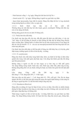 - Natri benzoat: uống 1 - 4 g/ ngày. Dùng kéo dài làm tích luỹ Na +.
- Amoni acetat: 0,5 - 1g/ ngày. Không dùng ở người suy gan hoặc suy thận
- Ipeca hoặc ipecacuanha, hoạt chất là emetin. Dùng liều thấp (tối đa 1,4 mg alcaloid)
trong trường hợp ho có đờm. Liều c ao gây nôn.
1.2.1.2. Kích thích trực tiếp các tế bào xuất tiết
Thường dùng các tinh dầu bay hơi như terpin, gaicol, eucallyptol. Những tinh dầu này
còn có tác dụng sát khuẩn.
Không dùng gaicol cho trẻ em dưới 30 tháng tuổi.
1.2.2. Thuốc làm tiêu chất nhày
Các thuốc này làm thay đổi cấu trúc, dẫn đến giảm độ nhớt của chất nhày, vì vậy các
“nút” nhày có thể dễ dàng di chuyển ra khỏi đường hô hấp nhờ hệ thống lông chuyển
hoặc sự khạc đờm. Những thuốc có nhóm thiol tự do (như acetylcystein) có tác dụng cắt
đứt các cầu nối disulfit –S –S – của các sợi mucopolysaccharid nên làm lỏng dịch tiết của
niêm mạc phế quản.
Các thuốc làm tiêu chất nhày có thể làm phá vỡ hàng rào chất nhày bảo vệ ở dạ dày, phải
thận trọng ở những người có tiền sử loét dạ dày - tá tràng.
1.2.2.1. N- acetylcystein
Dùng làm thuốc tiêu chất nhày trong bệnh nhày nhớt, các bệnh lý hô hấp có đờm nhày
quánh như trong viêm phế quản cấp hoặc mạn. Còn dùng làm thuốc giải độc khi dùng
quá liều paracetamol.
Không dùng ở người có tiền sử hen (nguy cơ p hản ứng co thắt phế quản)
Tác dụng không mong muốn: buồn nôn, nôn, buồn ngủ, nhức đầu, phản ứng dị ứng.
Không dùng đồng thời với các thuốc chống ho hoặc các thuốc làm giảm bài tiết dịch phế
quản.
Liều dùng: Uống mỗi lần 200 mg, ngày 3 lần.
Khí dung 3- 5 mL dùng dịch 20%, 3 - 4 lần/ ngày.
Nhỏ trực tiếp vào khí quản 1 - 2 mL dung dịch 10 - 20%, mỗi giờ 1 lần. Do tác dụng
nhanh, đôi khi có thể làm tràn dịch trong khí quản nếu người bệnh không có khả năng ho
để tống ra ngoài kịp thời. Có thể hút đờm loãng b ằng máy hút.
1.2.2.2. Bromhexin (Bisolvon)
Dùng điều trị những rối loạn hô hấp đi kèm với ho có đờm. Khi điều trị nhiễm khuẩn
đường hô hấp, bromhexin làm tăng sự xâm nhập của một số kháng sinh vào dịch bài tiết
phế quản, tăng đáp ứng với kháng sinh.
Thận trọng ở người có tiền sử loét dạ dày - tá tràng, bệnh hen, suy gan hoặc suy thận
nặng. Tác dụng không mong muốn: rối loạn tiêu hóa, tăng nhẹ enzym gan, chóng mặt,
 