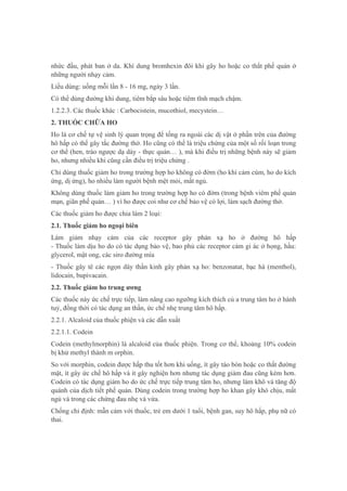 nhức đầu, phát ban ở da. Khí dung bromhexin đôi khi gây ho hoặc co thắt phế quản ở
những người nhạy cảm.
Liều dùng: uống mỗi lần 8 - 16 mg, ngày 3 lần.
Có thể dùng đường khí dung, tiêm bắp sâu hoặc tiêm tĩnh mạch chậm.
1.2.2.3. Các thuốc khác : Carbocistein, mucothiol, mecystein…
2. THUỐC CHỮA HO
Ho là cơ chế tự vệ sinh lý quan trọng để tống ra ngoài các dị vật ở phần trên của đường
hô hấp có thể gây tắc đường thở. Ho cũng có thể là triệu chứng của một số rối loạn trong
cơ thể (hen, trào ngược dạ dày - thực quản… ), mà khi điều trị những bệnh này sẽ giảm
ho, nhưng nhiều khi cũng cần điều trị triệu chứng .
Chỉ dùng thuốc giảm ho trong trường hợp ho không có đờm (ho khi cảm cúm, ho do kích
ứng, dị ứng), ho nhiều làm người bệnh mệt mỏi, mất ngủ.
Không dùng thuốc làm giảm ho trong trường hợp ho có đờm (trong bệnh viêm phế quản
mạn, giãn phế quản… ) vì ho được coi như cơ chế bảo vệ có lợi, làm sạch đường thở.
Các thuốc giảm ho được chia làm 2 loại:
2.1. Thuốc giảm ho ngoại biên
Làm giảm nhạy cảm của các receptor gây phản xạ ho ở đường hô hấp
- Thuốc làm dịu ho do có tác dụng bảo vệ, bao phủ các receptor cảm gi ác ở họng, hầu:
glycerol, mật ong, các siro đường mía
- Thuốc gây tê các ngọn dây thần kinh gây phản xạ ho: benzonatat, bạc hà (menthol),
lidocain, bupivacain.
2.2. Thuốc giảm ho trung ương
Các thuốc này ức chế trực tiếp, làm nâng cao ngưỡng kích thích củ a trung tâm ho ở hành
tuỷ, đồng thời có tác dụng an thần, ức chế nhẹ trung tâm hô hấp.
2.2.1. Alcaloid của thuốc phiện và các dẫn xuất
2.2.1.1. Codein
Codein (methylmorphin) là alcaloid của thuốc phiện. Trong cơ thể, khoảng 10% codein
bị khử methyl thành m orphin.
So với morphin, codein được hấp thu tốt hơn khi uống, ít gây táo bón hoặc co thắt đường
mật, ít gây ức chế hô hấp và ít gây nghiện hơn nhưng tác dụng giảm đau cũng kém hơn.
Codein có tác dụng giảm ho do ức chế trực tiếp trung tâm ho, nhưng làm khô và tăng độ
quánh của dịch tiết phế quản. Dùng codein trong trường hợp ho khan gây khó chịu, mất
ngủ và trong các chứng đau nhẹ và vừa.
Chống chỉ định: mẫn cảm với thuốc, trẻ em dưới 1 tuổi, bệnh gan, suy hô hấp, phụ nữ có
thai.
 