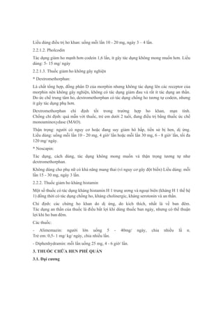 Liều dùng điều trị ho khan: uống mỗi lần 10 - 20 mg, ngày 3 – 4 lần.
2.2.1.2. Pholcodin
Tác dụng giảm ho mạnh hơn codein 1,6 lần, ít gây tác dụng không mong muốn hơn. Liều
dùng: 5- 15 mg/ ngày
2.2.1.3. Thuốc giảm ho không gây nghiện
* Dextromethorphan:
Là chất tổng hợp, đồng phân D của morphin nhưng không tác dụng lên các receptor của
morphin nên không gây nghiện, không có tác dụng giảm đau và rất ít tác dụng an thần.
Do ức chế trung tâm ho, dextromethorphan có tác dụng chống ho tương tự codein, nhưng
ít gây tác dụng phụ hơn.
Dextromethorphan chỉ định tốt trong trường hợp ho khan, mạn tính.
Chống chỉ định: quá mẫn với thuốc, trẻ em dưới 2 tuổi, đang điều trị bằng thuốc ức chế
monoaminoxydase (MAO).
Thận trọng: người có nguy cơ hoặc đang suy giảm hô hấp, tiền sử bị hen, dị ứng.
Liều dùng: uống mỗi lần 10 - 20 mg, 4 giờ/ lần hoặc mỗi lần 30 mg, 6 - 8 giờ/ lần, tối đa
120 mg/ ngày.
* Noscapin:
Tác dụng, cách dùng, tác dụng không mong muốn và thận trọng tương tự như
dextromethorphan.
Không dùng cho phụ nữ có khả năng mang thai (vì nguy cơ gây đột biến) Liều dùng: mỗi
lần 15 - 30 mg, ngày 3 lần.
2.2.2. Thuốc giảm ho kháng histamin
Một số thuốc có tác dụng kháng histamin H 1 trung ương và ngoại biên (kháng H 1 thế hệ
1) đồng thời có tác dụng chống ho, kháng cholinergic, kháng serotonin và an thần.
Chỉ định: các chứng ho khan do dị ứng, do kích thích, nhất là về ban đêm.
Tác dụng an thần của thuốc là điều bất lợi khi dùng thuốc ban ngày, nhưng có thể thuận
lợi khi ho ban đêm.
Các thuốc:
- Alimemazin: người lớn uống 5 - 40mg/ ngày, chia nhiều lầ n.
Trẻ em: 0,5- 1 mg/ kg/ ngày, chia nhiều lần.
- Diphenhydramin: mỗi lần uống 25 mg, 4 - 6 giờ/ lần.
3. THUỐC CHỮA HEN PHẾ QUẢN
3.1. Đại cương
 