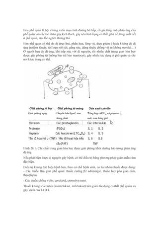 Hen phế quản là hội chứng viêm mạn tính đường hô hấp, có gia tăng tính phản ứng của
phế quản với các tác nhân gây kích thích, gây nên tình trạng co thắt, phù nề, tăng xuất tiết
ở phế quản, làm tắc nghẽn đường thở.
Hen phế quản có thể do dị ứng (bụi, phấn hoa, lông vũ, thực phẩm ) hoặc không do dị
ứng (nhiễm khuẩn, rối loạn nội tiết, gắng sức, dùng thuốc chống viê m không steroid… )
Ở người hen do dị ứng, khi tiếp xúc với dị nguyên, rất nhiều chất trung gian hóa học
được giải phóng từ dưỡng bào (tế bào mastocyt), gây nhiều tác dụng ở phế quản và các
nơi khác trong cơ thể.
Hình 28.1. Các chất trung gian hóa học được giải phóng khỏi dưỡng bào trong phản ứng
dị ứng
Nếu phát hiện được dị nguyên gây bệnh, có thể điều trị bằng phương pháp giảm mẫn cảm
đặc hiệu.
Điều trị không đặc hiệu bệnh hen, theo cơ chế bệnh sinh, có hai nhóm thuốc được dùng:
- Các thuốc làm giãn phế quản: thuốc cường β2 adrenergic, thuốc huỷ phó giao cảm,
theophylin.
- Các thuốc chống viêm: corticoid, cromolyn natri.
Thuốc kháng leucotrien (montelukast, zafirlukast) làm giảm tác dụng co thắt phế q uản và
gây viêm của LTD 4.
 