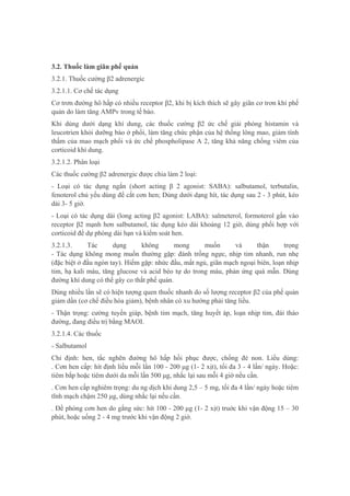 3.2. Thuốc làm giãn phế quản
3.2.1. Thuốc cường β2 adrenergic
3.2.1.1. Cơ chế tác dụng
Cơ trơn đường hô hấp có nhiều receptor β2, khi bị kích thích sẽ gây giãn cơ trơn khí phế
quản do làm tăng AMPv trong tế bào.
Khi dùng dưới dạng khí dung, các thuốc cường β2 ức chế giải phóng histamin và
leucotrien khỏi dưỡng bào ở phổi, làm tăng chức phận của hệ thống lông mao, giảm tính
thấm của mao mạch phổi và ức chế phospholipase A 2, tăng khả năng chống viêm của
corticoid khí dung.
3.2.1.2. Phân loại
Các thuốc cường β2 adrenergic được chia làm 2 loại:
- Loại có tác dụng ngắn (short acting β 2 agonist: SABA): salbutamol, terbutalin,
fenoterol chủ yếu dùng để cắt cơn hen; Dùng dưới dạng hít, tác dụng sau 2 - 3 phút, kéo
dài 3- 5 giờ.
- Loại có tác dụng dài (long acting β2 agonist: LABA): salmeterol, formoterol gắn vào
receptor β2 mạnh hơn salbutamol, tác dụng kéo dài khoảng 12 giờ, dùng phối hợp với
corticoid để dự phòng dài hạn và kiểm soát hen.
3.2.1.3. Tác dụng không mong muốn và thận trọng
- Tác dụng không mong muốn thường gặp: đánh trống ngực, nhịp tim nhanh, run nhẹ
(đặc biệt ở đầu ngón tay). Hiếm gặp: nhức đầu, mất ngủ, giãn mạch ngoại biên, loạn nhịp
tim, hạ kali máu, tăng glucose và acid béo tự do trong máu, phản ứng quá mẫn. Dùng
đường khí dung có thể gây co thắt phế quản.
Dùng nhiều lần sẽ có hiện tượng quen thuốc nhanh do số lượng receptor β2 của phế quản
giảm dần (cơ chế điều hòa giảm), bệnh nhân có xu hướng phải tăng liều.
- Thận trọng: cường tuyến giáp, bệnh tim mạch, tăng huyết áp, loạn nhịp tim, đái tháo
đường, đang điều trị bằng MAOI.
3.2.1.4. Các thuốc
- Salbutamol
Chỉ định: hen, tắc nghẽn đường hô hấp hồi phục được, chống đẻ non. Liều dùng:
. Cơn hen cấp: hít định liều mỗi lần 100 - 200 μg (1- 2 xịt), tối đa 3 - 4 lần/ ngày. Hoặc:
tiêm bắp hoặc tiêm dưới da mỗi lần 500 μg, nhắc lại sau mỗi 4 giờ nếu cần.
. Cơn hen cấp nghiêm trọng: du ng dịch khí dung 2,5 – 5 mg, tối đa 4 lần/ ngày hoặc tiêm
tĩnh mạch chậm 250 μg, dùng nhắc lại nếu cần.
. Đề phòng cơn hen do gắng sức: hít 100 - 200 μg (1- 2 xịt) truớc khi vận động 15 – 30
phút, hoặc uống 2 - 4 mg trước khi vận động 2 giờ.
 