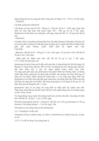 Dùng đường khí du ng, nồng độ thuốc trong máu chỉ bằng 1/10 - 1/50 so với liều uống.
- Terbutalin
Chỉ định: giống như salbutamol
Liều dùng: cơn hen cấp: hít 250 - 500 μg (1- 2 lần xịt), tối đa 3 - 4 lần/ ngày, hoặc tiêm
dưới da, tiêm bắp hoặc tĩnh mạch chậm 250 - 500 μg, tối đa 4 lần/ ngày.
Bambuterol là tiền thuốc của terbutalin, mỗi ngày uống một lần 10 - 20 mg trước khi đi
ngủ
- Salmeterol
Chỉ định: điều trị dự phòng dài hạn bệnh hen, tắc nghẽn đường hô hấp phục hồi được (kể
cả hen ban đêm và phòng co thắt phế quản do gắng sức) ở người phải điều trị bằng thuốc
giãn phế quản thường xuyên, bệnh phổi tắc nghẽn mạn tính.
Liều dùng:
. Bệnh hen: mỗi lần hít 50 - 100 μg (2- 4 xịt), 2 lần/ ngày. Trẻ em trên 4 tuổi: mỗi lần hít
50 μg (2 xịt), 2 lần/ ngày.
. Bệnh phổi tắc nghẽn mạn tính: mỗi lần hít 50 μg (2 xịt), 2 lần/ ngày.
3.2.2. Thuốc huỷ phó giao cảm
Ipratropium bromid (Atrovent) là dẫn xuất amin bậc 4, dùng đường hít. Khi khí dung, chỉ
khoảng 1% thuốc được hấp thu, 90% bị nuốt vào đường tiêu hóa, không được hấp thu,
thải theo phân nên ít gây tác dụng không mong muốn toàn thân.
Tác dụng giãn phế quản của ipratropium trên người bệnh hen thường chậm và không
mạnh bằng thuốc cường β2 tác dụng ngắn (SABA), nên thường chỉ được phối hợp sử
dụng khi các thuốc SABA không đủ mạnh hoặc c ó tác dụng phụ nặng. Phối hợp
ipratropium với SABA làm giãn phế quản mạnh hơn, cho phép giảm liều SABA nên hạn
chế được tác dụng phụ của SABA. Khí dung ipratropium có tác dụng tối đa sau 30 - 60
phút, thời gian tác dụng kéo dài 3 - 6 giờ.
Ipratropium cũng có tác dụng tốt trong điều trị bệnh phổi tắc nghẽn mạn tính.
Thận trọng: tăng nhãn áp, phì đại tuyến tiền liệt và tắc nghẽn dòng chảy ra từ bàng quang,
có thai và cho con bú.
Tác dụng không mong muốn: khô miệng, buồn nôn, táo bón, đau đầu. Liều dùng: hít định
liều: mỗi lần 20 - 40 μg (1- 2 xịt), 3-4 lần/ ngày.
Berodual (ipratropium bromid + fenoterol): mỗi lần xịt có 20 μg ipratropium và 50 μg
fenoterol. Liều thông thường 1 - 2 xịt/ lần, ngày 3 lần.
Oxitropium có tác dụng tương tự như ipratropium.
3.2.3. Theophylin và dẫn xuất
Theophylin là base xanthin (cùng với cafein và theobromin) có nhiều trong chè, cà phê,
ca cao.
3.2.3.1. Cơ chế tác dụng và tác dụng dược lý
 
