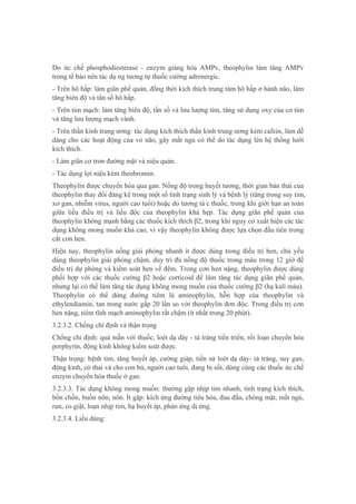 Do ức chế phosphodiesterase - enzym giáng hóa AMPv, theophylin làm tăng AMPv
trong tế bào nên tác dụ ng tương tự thuốc cường adrenergic.
- Trên hô hấp: làm giãn phế quản, đồng thời kích thích trung tâm hô hấp ở hành não, làm
tăng biên độ và tần số hô hấp.
- Trên tim mạch: làm tăng biên độ, tần số và lưu lượng tim, tăng sử dụng oxy của cơ tim
và tăng lưu lượng mạch vành.
- Trên thần kinh trung ương: tác dụng kích thích thần kinh trung ương kém cafein, làm dễ
dàng cho các hoạt động của vỏ não, gây mất ngủ có thể do tác dụng lên hệ thống lưới
kích thích.
- Làm giãn cơ trơn đường mật và niệu quản.
- Tác dụng lợi niệu kém theobromin.
Theophylin được chuyển hóa qua gan. Nồng độ trong huyết tương, thời gian bán thải của
theophylin thay đổi đáng kể trong một số tình trạng sinh lý và bệnh lý (tăng trong suy tim,
xơ gan, nhiễm virus, người cao tuổi) hoặc do tương tá c thuốc, trong khi giới hạn an toàn
giữa liều điều trị và liều độc của theophylin khá hẹp. Tác dụng giãn phế quản của
theophylin không mạnh bằng các thuốc kích thích β2, trong khi nguy cơ xuất hiện các tác
dụng không mong muốn khá cao, vì vậy theophylin không được lựa chọn đầu tiên trong
cắt cơn hen.
Hiện nay, theophylin uống giải phóng nhanh ít được dùng trong điều trị hen, chủ yếu
dùng theophylin giải phóng chậm, duy trì đủ nồng độ thuốc trong máu trong 12 giờ để
điều trị dự phòng và kiểm soát hen về đêm. Trong cơn hen nặng, theophylin được dùng
phối hợp với các thuốc cường β2 hoặc corticoid để làm tăng tác dụng giãn phế quản,
nhưng lại có thể làm tăng tác dụng không mong muốn của thuốc cường β2 (hạ kali máu).
Theophylin có thể dùng đường tiêm là aminophylin, hỗn hợp của theophylin và
ethylendiamin, tan trong nước gấp 20 lần so với theophylin đơn độc. Trong điều trị cơn
hen nặng, tiêm tĩnh mạch aminophylin rất chậm (ít nhất trong 20 phút).
3.2.3.2. Chống chỉ định và thận trọng
Chống chỉ định: quá mẫn với thuốc, loét dạ dày - tá tràng tiến triển, rối loạn chuyển hóa
porphyrin, động kinh không kiểm soát được.
Thận trọng: bệnh tim, tăng huyết áp, cường giáp, tiền sử loét dạ dày- tá tràng, suy gan,
động kinh, có thai và cho con bú, người cao tuổi, đang bị sốt, dùng cùng các thuốc ức chế
enzym chuyển hóa thuốc ở gan.
3.2.3.3. Tác dụng không mong muốn: thường gặp nhịp tim nhanh, tình trạng kích thích,
bồn chồn, buồn nôn, nôn. Ít gặp: kích ứng đường tiêu hóa, đau đầu, chóng mặt, mất ngủ,
run, co giật, loạn nhịp tim, hạ huyết áp, phản ứng dị ứng.
3.2.3.4. Liều dùng:
 