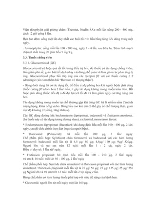Viên theophylin giải phóng chậm (Theostat, Nuelin SA): mỗi lần uống 200 - 400 mg,
cách 12 giờ uống 1 lần.
Hen ban đêm: uống một lần duy nhất vào buổi tối với liều bằng tổng liều dùng trong một
ngày.
. Aminophylin: uống mỗi lần 100 - 300 mg, ngày 3 - 4 lần, sau bữa ăn. Tiêm tĩnh mạch
chậm ít nhất trong 20 phút liều 5 mg/ kg.
3.3. Thuốc chống viêm
3.3.1. Glucocorticoid (GC)
Glucocorticoid có hiệu quả rất tốt trong điều trị hen, do thuốc có tác dụng chống viêm,
làm giảm phù nề, giảm bài tiết dịch nhày vào lòng phế quản và làm giảm các phản ứng dị
ứng. Glucocorticoid phục hồi đáp ứng của các receptor β2 với các thuốc cường β 2
adrenergic (xin xem thêm bài “Hormon vỏ thượng thận”).
- Dùng dưới dạng hít có tác dụng tốt, để điều trị dự phòng hen khi người bệnh phải dùng
thuốc cường β2 nhiều hơn 3 lần/ tuần, ít gây tác dụng không mong muốn toàn thân. Bắt
buộc phải dùng thuốc đều đặ n để đạt lợi ích tối đa và làm giảm nguy cơ tăng nặng của
hen.
Tác dụng không mong muốn tại chỗ thường gặp khi dùng GC hít là nhiễm nấm Candida
miệng họng, khản tiếng và ho. Dùng liều cao kéo dài có thể gây ức chế thượng thận, giảm
mật độ khoáng ở xương, tăng nhãn áp.
Các GC dùng đường hít: beclometason dipropionat, budesonid và fluticason propionat.
(ba thuốc này có tác dụng tương đương nhau), ciclesonid, mometason furoat.
* Beclometason dipropionat (Becotide): khí dung định liều mỗi lần 100 - 400 μg, 2 lần/
ngày, sau đó điều chỉnh theo đáp ứng của người bệnh.
* Budesonid (Pulmicort): hít mỗi lần 200 μg, 2 lần/ ngày.
Chế phẩm phối hợp: Symbicort chứa formoterol và budesonid với các hàm lượng
formoterol/ budesonid mỗi lần xịt là 4,5 μg/ 80 μg; 4,5μg/ 160 μg; 9μg/ 320μg.
Người lớn và trẻ em trên 12 tuổi: mỗi lần 1 - 2 xịt, ngày 2 lần.
Điều trị duy trì: 1 lần xịt/ ngày.
* Fluticason propionat: hít định liều mỗi lần 100 - 250 μg, 2 lần/ ngày.
trẻ em 4- 16 tuổi: mỗi lần 50 - 100 μg, 2 lần/ ngày
Chế phẩm phối hợp: Seretide chứa salmeterol và fluticason propionat với các hàm lượng
salmeterol / fluticason propionat mỗi lần xịt là 25 μg/ 50 μg; 25 μg/ 125 μg; 25 μg/ 250
μg Người lớn và trẻ em trên 12 tuổi: mỗi lần 2 xịt, ngày 2 lần.
Dùng chế phẩm có hàm lượng thuốc phù hợp với mức độ nặng của bệnh hen.
* Ciclesonid: người lớn xịt mỗi ngày một lần 160 μg.
 