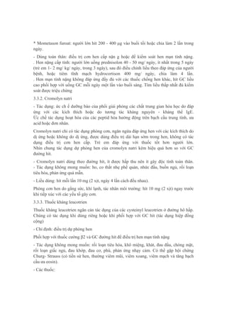 * Mometason furoat: người lớn hít 200 - 400 μg vào buổi tối hoặc chia làm 2 lần trong
ngày.
- Dùng toàn thân: điều trị cơn hen cấp nặn g hoặc để kiểm soát hen mạn tính nặng.
. Hen nặng cấp tính: người lớn uống prednisolon 40 - 50 mg/ ngày, ít nhất trong 5 ngày
(trẻ em 1- 2 mg/ kg/ ngày, trong 3 ngày), sau đó điều chỉnh liều theo đáp ứng của người
bệnh, hoặc tiêm tĩnh mạch hydrocortison 400 mg/ ngày, chia làm 4 lần.
. Hen mạn tính nặng không đáp ứng đầy đủ với các thuốc chống hen khác, hít GC liều
cao phối hợp với uống GC mỗi ngày một lần vào buổi sáng. Tìm liều thấp nhất đủ kiểm
soát được triệu chứng
3.3.2. Cromolyn natri
- Tác dụng: ức ch ế dưỡng bào của phổi giải phóng các chất trung gian hóa học do đáp
ứng với các kích thích hoặc do tương tác kháng nguyên - kháng thể IgE.
Ức chế tác dụng hoạt hóa của các peptid hóa hướng động trên bạch cầu trung tính, ưa
acid hoặc đơn nhân.
Cromolyn natri chỉ có tác dụng phòng cơn, ngăn ngừa đáp ứng hen với các kích thích do
dị ứng hoặc không do dị ứng, được dùng điều trị dài hạn sớm trong hen, không có tác
dụng điều trị cơn hen cấp. Trẻ em đáp ứng với thuốc tốt hơn người lớn.
Nhìn chung tác dụng dự phòng hen của cromolyn natri kém hiệu quả hơn so với GC
đường hít.
- Cromolyn natri dùng theo đường hít, ít được hấp thu nên ít gây độc tính toàn thân.
- Tác dụng không mong muốn: ho, co thắt nhẹ phế quản, nhức đầu, buồn ngủ, rối loạn
tiêu hóa, phản ứng quá mẫn.
- Liều dùng: hít mỗi lần 10 mg (2 xịt, ngày 4 lần cách đều nhau).
Phòng cơn hen do gắng sức, khí lạnh, tác nhân môi trường: hít 10 mg (2 xịt) ngay trước
khi tiếp xúc với các yếu tố gây cơn.
3.3.3. Thuốc kháng leucotrien
Thuốc kháng leucotrien ngăn cản tác dụng của các cysteinyl leucotrien ở đường hô hấp.
Chúng có tác dụng khi dùng riêng hoặc khi phối hợp với GC hít (tác dụng hiệp đồng
cộng)
- Chỉ định: điều trị dự phòng hen
Phối hợp với thuốc cường β2 và GC đường hít để điều trị hen mạn tính nặng
- Tác dụng không mong muốn: rối loạn tiêu hóa, khô miệng, khát, đau đầu, chóng mặt,
rối loạn giấc ngủ, đau khớp, đau cơ, phù, phản ứng nhạy cảm. Có thể gặp hội chứng
Churg- Strauss (có tiền sử hen, thường viêm mũi, viêm xoang, viêm mạch và tăng bạch
cầu ưa eosin).
- Các thuốc:
 