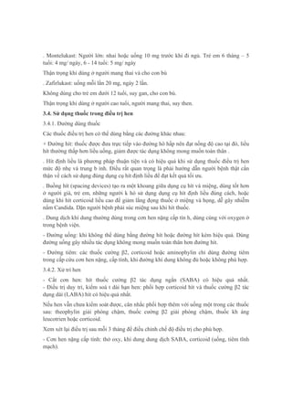 . Montelukast: Người lớn: nhai hoặc uống 10 mg trước khi đi ngủ. Trẻ em 6 tháng – 5
tuổi: 4 mg/ ngày, 6 - 14 tuổi: 5 mg/ ngày
Thận trọng khi dùng ở người mang thai và cho con bú
. Zafirlukast: uống mỗi lần 20 mg, ngày 2 lần.
Không dùng cho trẻ em dưới 12 tuổi, suy gan, cho con bú.
Thận trọng khi dùng ở người cao tuổi, người mang thai, suy then.
3.4. Sử dụng thuốc trong điều trị hen
3.4.1. Đường dùng thuốc
Các thuốc điều trị hen có thể dùng bằng các đường khác nhau:
+ Đường hít: thuốc được đưa trực tiếp vào đường hô hấp nên đạt nồng độ cao tại đó, liều
hít thường thấp hơn liều uống, giảm được tác dụng không mong muốn toàn thân .
. Hít định liều là phương pháp thuận tiện và có hiệu quả khi sử dụng thuốc điều trị hen
mức độ nhẹ và trung b ình. Điều rất quan trọng là phải hướng dẫn người bệnh thật cẩn
thận về cách sử dụng đúng dụng cụ hít định liều để đạt kết quả tối ưu.
. Buồng hít (spacing devices) tạo ra một khoang giữa dụng cụ hít và miệng, dùng tốt hơn
ở người già, trẻ em, những người k hó sử dụng dụng cụ hít định liều đúng cách, hoặc
dùng khi hít corticoid liều cao để giảm lắng đọng thuốc ở miệng và họng, dễ gây nhiễm
nấm Candida. Dặn người bệnh phải súc miệng sau khi hít thuốc.
. Dung dịch khí dung thường dùng trong cơn hen nặng cấp tín h, dùng cùng với oxygen ở
trong bệnh viện.
- Đường uống: khi không thể dùng bằng đường hít hoặc đường hít kém hiệu quả. Dùng
đường uống gây nhiều tác dụng không mong muốn toàn thân hơn đường hít.
- Đường tiêm: các thuốc cường β2, corticoid hoặc aminophylin chỉ dùng đường tiêm
trong cấp cứu cơn hen nặng, cấp tính, khi đường khí dung không đủ hoặc không phù hợp.
3.4.2. Xử trí hen
- Cắt cơn hen: hít thuốc cường β2 tác dụng ngắn (SABA) có hiệu quả nhất.
- Điều trị duy trì, kiểm soá t dài hạn hen: phối hợp corticoid hít và thuốc cường β2 tác
dụng dài (LABA) hít có hiệu quả nhất.
Nếu hen vẫn chưa kiểm soát được, cân nhắc phối hợp thêm với uống một trong các thuốc
sau: theophylin giải phóng chậm, thuốc cường β2 giải phóng chậm, thuốc kh áng
leucotrien hoặc corticoid.
Xem xét lại điều trị sau mỗi 3 tháng để điều chỉnh chế độ điều trị cho phù hợp.
- Cơn hen nặng cấp tính: thở oxy, khí dung dung dịch SABA, corticoid (uống, tiêm tĩnh
mạch).
 