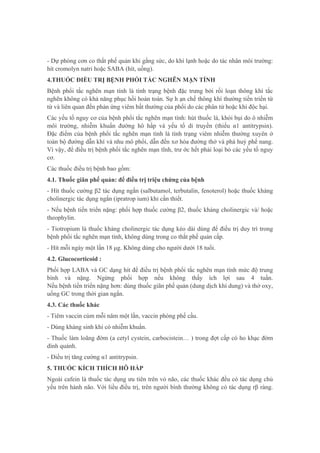 - Dự phòng cơn co thắt phế quản khi gắng sức, do khí lạnh hoặc do tác nhân môi trường:
hít cromolyn natri hoặc SABA (hít, uống).
4.THUỐC ĐIỀU TRỊ BỆNH PHỔI TẮC NGHẼN MẠN TÍNH
Bệnh phổi tắc nghẽn mạn tính là tình trạng bệnh đặc trưng bởi rối loạn thông khí tắc
nghẽn không có khả năng phục hồi hoàn toàn. Sự h ạn chế thông khí thường tiến triển từ
từ và liên quan đến phản ứng viêm bất thường của phổi do các phân tử hoặc khí độc hại.
Các yếu tố nguy cơ của bệnh phổi tắc nghẽn mạn tính: hút thuốc lá, khói bụi do ô nhiễm
môi trường, nhiễm khuẩn đường hô hấp và yếu tố di truyền (thiếu α1 antitrypsin).
Đặc điểm của bệnh phổi tắc nghẽn mạn tính là tình trạng viêm nhiễm thường xuyên ở
toàn bộ đường dẫn khí và nhu mô phổi, dẫn đến xơ hóa đường thở và phá huỷ phế nang.
Vì vậy, để điều trị bệnh phổi tắc nghẽn mạn tĩnh, trư ớc hết phải loại bỏ các yếu tố nguy
cơ.
Các thuốc điều trị bệnh bao gồm:
4.1. Thuốc giãn phế quản: để điều trị triệu chứng của bệnh
- Hít thuốc cường β2 tác dụng ngắn (salbutamol, terbutalin, fenoterol) hoặc thuốc kháng
cholinergic tác dụng ngắn (ipratrop ium) khi cần thiết.
- Nếu bệnh tiến triển nặng: phối hợp thuốc cường β2, thuốc kháng cholinergic và/ hoặc
theophylin.
- Tiotropium là thuốc kháng cholinergic tác dụng kéo dài dùng để điều trị duy trì trong
bệnh phổi tắc nghẽn mạn tính, không dùng trong co thắt phế quản cấp.
- Hít mỗi ngày một lần 18 μg. Không dùng cho người dưới 18 tuổi.
4.2. Glucocorticoid :
Phối hợp LABA và GC dạng hít để điều trị bệnh phổi tắc nghẽn mạn tính mức độ trung
bình và nặng. Ngừng phối hợp nếu không thấy ích lợi sau 4 tuần.
Nếu bệnh tiến triển nặng hơn: dùng thuốc giãn phế quản (dung dịch khí dung) và thở oxy,
uống GC trong thời gian ngắn.
4.3. Các thuốc khác
- Tiêm vaccin cúm mỗi năm một lần, vaccin phòng phế cầu.
- Dùng kháng sinh khi có nhiễm khuẩn.
- Thuốc làm loãng đờm (a cetyl cystein, carbocistein… ) trong đợt cấp có ho khạc đờm
dính quánh.
- Điều trị tăng cường α1 antitrypsin.
5. THUỐC KÍCH THÍCH HÔ HẤP
Ngoài cafein là thuốc tác dụng ưu tiên trên vỏ não, các thuốc khác đều có tác dụng chủ
yếu trên hành não. Với liều điều trị, trên người bình thường không có tác dụng rβ ràng.
 