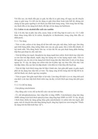 Với liều cao, các thuốc đều gây co giật, lúc đầu là co giật cứng, rồi ngay sau đó chuyển
sang co giật rung. Cơ chế của tác dụng co giật chưa được hoàn toàn biết rβ, nhưng nói
chung là làm giảm ngưỡng k ích thích của thần kinh trung ương. Trên trung tâm hô hấp,
các thuốc đều có tác dụng kích thích, đối lập với tác dụng của barbiturat.
5.1. Cafein và các alcaloid dẫn xuất của xanthin
Lấy ở lá chè, hạt cà phê, hạt côla, cacao, hoặc có thể tổng hợp từ acid u ric. Có 3 chất
được dùng trong điều trị là cafein, theophylin và theobromin, trong công thức đều có
nhân purin.
5.1.1. Tác dụng
- Trên vỏ não, cafein có tác dụng rβ rệt làm mất cảm giác mệt nhọc, buồn ngủ, làm tăng
quá trình hưng phấn, tăng cường nhận cảm của các giác quan, làm ý kiến đến nhanh, trí
tuệ minh mẫn. Nếu dùng thuốc liên tục và kéo dài thì sau giai đoạn hưng phấn thường
tiếp theo giai đoạn ức chế, mệt mỏi.
- Trên hệ thống tim mạch: theophylin tác dụng mạnh hơn cafein. Kích thích trực tiếp trên
cơ tim làm tim đập nhanh, mạnh, tăng lưu lượng tim và lưu lượng mạch vành. Trên cơ
thể nguyên vẹn, do còn có tác dụng kích thích trung tâm dây thần kinh X nên có tác dụng
ngược lại. Vì vậy, tác dụng của cafein trên tim là phức tạp, tuỳ theo liều: liều nhẹ l àm
tim đập chậm, liều cao làm tim đập nhanh. Liều điều trị ít làm thay đổi huyết áp.
- Trên hô hấp: kích thích trung tâm hô hấp ở hành não, làm giãn phế quản và giãn mạch
phổi do tác dụng trực tiếp trên cơ trơn. Tác dụng càng rβ khi trung tâm hô hấp đã bị ức
chế bởi thuốc mê, thuốc ngủ hay morphin.
- Trên cơ quan: làm giãn mạch thận và lợi niệu. Làm tăng tiết dịch vị cơ sở, tăng tính acid
của dịch vị do trực tiếp kích thích niêm mạc dạ dày và kích thích qua trung tâm phó giao
cảm.
5.1.2. Cơ chế tác dụng
- Giải phóng catecholamin
- Huy động calci và ức chế sự thu hồi calci vào túi lưới nội bào.
- Ức chế phosphodiesterase, làm vững bền và tăng AMPc. Catecholamin cũng làm tăng
AMPc nhưng là do kích thích adenylcyclase, tăng tổng hợp AMPv từ ATP. Vì vậy, đã giả
i thích được nhiều tác dụng giống nhau giữa catecholamin và cafein trên tim mạch, phế
quản, một số chuyển hóa như tăng đường huyết, tăng huỷ lipid (xin xem trong bài “Thuốc
tác dụng trên hệ thần kinh thực vật”).
 