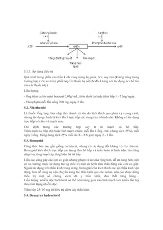 5.1.3. Áp dụng điều trị
Quá trình hưng phấn của thần kinh trung ương bị giảm, hen, suy tim (không dùng trong
trường hợp viêm cơ tim), phối hợp với thuốc hạ sốt (để đối kháng với tác dụng ức chế tim
của các thuốc này).
Liều lượng:
- Ống tiêm cafein natri benzoat 0,07g/ mL, tiêm dưới da hoặc tiêm bắp 1 - 2 ống/ ngày.
- Theophylin mỗi lần uống 200 mg, ngày 2 lần.
5.2. Nikethamid
Là thuốc tổng hợp, làm nhịp thở nhanh và sâu do kích thích qua phản xạ xoang cảnh,
nhưng tác dụng chính là kích thích trực tiếp các trung tâm ở hành não. Không có tác dụng
trực tiếp trên tim và mạch máu.
Chỉ định trong các trường hợp suy ti m mạch và hô hấp.
Tiêm dưới da, bắp thịt hoặc tĩnh mạch chậm, mỗi lần 1 ống 1mL (dung dịch 25%), mỗi
ngày 3 ống. Uống dung dịch 25% mỗi lần X - XX giọt, ngày 2 - 3 lần.
5.3. Bemegrid
Công thức hóa học gần giống barbiturat, nhưng có tác dụng đối kháng với ba rbiturat.
Bemegrid kích thích trực tiếp các trung tâm hô hấp và tuần hoàn ở hành não, làm tăng
nhịp tim, tăng huyết áp, tăng biên độ hô hấp.
Liều cao cũng gây các cơn co giật, nhưng phạm vi an toàn rộng hơn, dễ sử dụng hơn, nên
có xu hướng được sử dụng tro ng điều trị một số bệnh tâm thần bằng các cơn co giật.
Ngoài tác dụng trên thần kinh trung ương, bemegrid còn kích thích các sợi thần kinh vận
động, làm dễ dàng sự vận chuyển xung tác thần kinh qua các nơron, nên còn được dùng
điều trị một số chứng viêm dâ y thần kinh, đau thắt lưng hông…
Liều lượng: nhiễm độc barbiturat có thể tiêm hàng gam vào tĩnh mạch làm nhiều lần tuỳ
theo tình trạng nhiễm độc.
Tiêm bắp 25- 50 mg để điều trị viêm dây thần kinh.
5.4. Doxapran hydroclorid
 