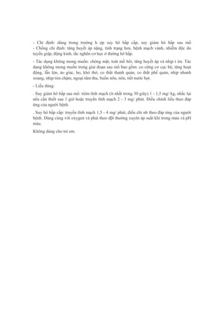 - Chỉ định: dùng trong trường h ợp suy hô hấp cấp, suy giảm hô hấp sau mổ
- Chống chỉ định: tăng huyết áp nặng, tình trạng hen, bệnh mạch vành, nhiễm độc do
tuyến giáp, động kinh, tắc nghẽn cơ học ở đường hô hấp.
- Tác dụng không mong muốn: chóng mặt, toát mồ hôi, tăng huyết áp và nhịp t im. Tác
dụng không mong muốn trong giai đoạn sau mổ bao gồm: co cứng cơ cục bộ, tăng hoạt
động, lẫn lộn, ảo giác, ho, khó thở, co thắt thanh quản, co thắt phế quản, nhịp nhanh
xoang, nhịp tim chậm, ngoại tâm thu, buồn nôn, nôn, tiết nước bọt.
- Liều dùng:
. Suy giảm hô hấp sau mổ: tiêm tĩnh mạch (ít nhất trong 30 giây) 1 - 1,5 mg/ kg, nhắc lại
nếu cần thiết sau 1 giờ hoặc truyền tĩnh mạch 2 - 3 mg/ phút. Điều chỉnh liều theo đáp
ứng của người bệnh.
. Suy hô hấp cấp: truyền tĩnh mạch 1,5 - 4 mg/ phút, điều chỉ nh theo đáp ứng của người
bệnh. Dùng cùng với oxygen và phải theo dβi thường xuyên áp suất khí trong máu và pH
máu.
Không dùng cho trẻ em.
 