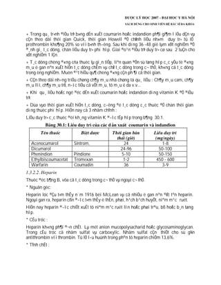 + Trong qu¸ tr×nh ®iÒu trÞ b»ng dÉn xuÊt coumarin hoÆc indandion ph¶i gi¶m l iÒu dÇn vµ
cÇn theo dâi thêi gian Quick, thêi gian Howell ®Ó chØnh liÒu nh»m duy tr× tû lÖ
prothrombin kho¶ng 20% so víi b×nh th­êng. Sau khi dïng 36 -48 giê lµm xÐt nghiÖm ®Ó
®¸nh gi¸ t¸c dông, chän liÒu duy tr× phï hîp. Giai ®o¹n ®iÒu trÞ duy tr× cø sau 2 tuÇn cho
xÐt nghiÖm 1 lÇn.
+ T¸c dông chèng ®«ng cña thuèc lµ gi¸n tiÕp, liªn quan ®Õn sù tæng hîp c¸c yÕu tè ®«ng
m¸u ë gan nªn xuÊt hiÖn t¸c dông chËm vµ chØ t¸c dông trong c¬ thÓ, kh«ng cã t¸c dông
trong èng nghiÖm. Muèn ®¹t hiÖu qu¶ chèng ®«ng cÇn ph ¶i cã thêi gian.
+ CÇn theo dâi nh÷ng triÖu chøng ch¶y m¸u nhá chøng tá qu¸ liÒu : Ch¶y m¸u cam, ch¶y
m¸u lîi, ch¶y m¸u trÜ, n­íc tiÓu cã vÕt m¸u, tô m¸u ë da v.v...
+ Khi qu¸ liÒu hoÆc ngé ®éc dÉn xuÊt coumarin hoÆc indandion dïng vitamin K ®Ó ®iÒu
trÞ.
+ Dùa vµo thêi gian xuÊt hiÖn t¸c dông, c­êng ®é t¸c dông c¸c thuèc ®Ó chän thêi gian
dïng thuèc phï hîp. HiÖn nay cã 3 nhãm chÝnh :
LiÒu duy tr× c¸c thuèc ®èi kh¸ng vitamin K ®­îc tËp hîp trong b¶ng 30.1.
Acenocumarol Sintrom, 24 1-8
Dicumarol 24-96 50-100
Phenindion Pindione 5-10 50-150
Ethylbiscoumacetat Tromexan 1-2 450 - 600
Warfarin Coumadin 36 3-9
Thuèc ®éc b¶ng B, võa cã t¸c dông trong c¬ thÓ vµ ngoµi c¬ thÓ.
* Nguån gèc:
Heparin lóc ®Çu t×m thÊy n¨m 1916 bëi McLean vµ cã nhiÒu ë gan nªn ®Æt tªn heparin.
Ngoµi gan ra, heparin cßn ®­îc t×m thÊy ë thËn, phæi, h¹ch b¹ch huyÕt, niªm m¹c ruét.
HiÖn nay heparin ®­îc chiÕt xuÊt tõ niªm m¹c ruét lîn hoÆc phæi tr©u, bß hoÆc b¸n tæng
hîp.
* CÊu tróc :
Heparin kh«ng ph¶i ®¬n chÊt. Lµ mét anion mucopolysacharid hoÆc glycosaminoglycan.
Trong cÊu tróc cã nhãm sulfat vµ carboxylic. Nhãm sulfat cÇn thiÕt cho sù g¾n
antithrombin víi thrombin. Tû lÖ l­u huúnh trong ph©n tö heparin chiÕm 13,6%.
* TÝnh chÊt :
 