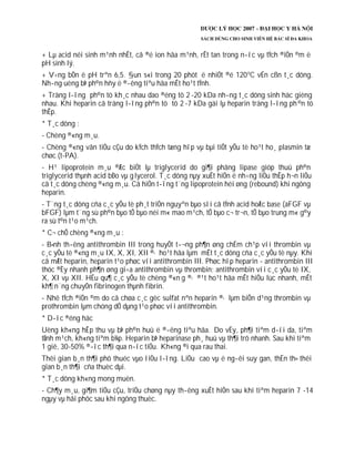 + Lµ acid néi sinh m¹nh nhÊt, cã ®é ion hãa m¹nh, rÊt tan trong n­íc vµ tÝch ®iÖn ©m ë
pH sinh lý.
+ V÷ng bÒn ë pH trªn 6,5. §un s«i trong 20 phót ë nhiÖt ®é 120o
C vÉn cßn t¸c dông.
Nh­ng uèng bÞ ph©n hñy ë ®­êng tiªu hãa mÊt ho¹t tÝnh.
+ Träng l­îng ph©n tö kh¸c nhau dao ®éng tõ 2 -20 kDa nh­ng t¸c dông sinh häc gièng
nhau. Khi heparin cã träng l­îng ph©n tö tõ 2 -7 kDa gäi lµ heparin träng l­îng ph©n tö
thÊp.
* T¸c dông :
- Chèng ®«ng m¸u.
- Chèng ®«ng vãn tiÓu cÇu do kÝch thÝch tæng hîp vµ bµi tiÕt yÕu tè ho¹t ho¸ plasmin tæ
chøc (t-PA).
- H¹ lipoprotein m¸u ®Æc biÖt lµ triglycerid do gi¶i phãng lipase gióp thuû ph©n
triglycerid thµnh acid bÐo vµ glycerol. T¸c dông nµy xuÊt hiÖn ë nh÷ng liÒu thÊp h¬n liÒu
cã t¸c dông chèng ®«ng m¸u. Cã hiÖn t­îng t¨ng lipoprotein héi øng (rebound) khi ngõng
heparin.
- T¨ng t¸c dông cña c¸c yÕu tè ph¸t triÓn nguyªn bµo sîi cã tÝnh acid hoÆc base (aFGF vµ
bFGF) lµm t¨ng sù ph©n bµo tÕ bµo néi m« mao m¹ch, tÕ bµo c¬ tr¬n, tÕ bµo trung m« g©y
ra sù t©n t¹o m¹ch.
* C¬ chÕ chèng ®«ng m¸u :
- B×nh th­êng antithrombin III trong huyÕt t­¬ng ph¶n øng chËm ch¹p víi thrombin vµ
c¸c yÕu tè ®«ng m¸u IX, X, XI, XII ®· ho¹t hãa lµm mÊt t¸c dông cña c¸c yÕu tè nµy. Khi
cã mÆt heparin, heparin t¹o phøc víi antithrombin III. Phøc hîp heparin - antithrombin III
thóc ®Èy nhanh ph¶n øng gi÷a antithrombin vµ thrombin; antithrombin víi c¸c yÕu tè IX,
X, XI vµ XII. HËu qu¶ c¸c yÕu tè chèng ®«n g ®· ®¹t ho¹t hãa mÊt hiÖu lùc nhanh, mÊt
kh¶ n¨ng chuyÓn fibrinogen thµnh fibrin.
- Nhê tÝch ®iÖn ©m do cã chøa c¸c gèc sulfat nªn heparin ®· lµm biÕn d¹ng thrombin vµ
prothrombin lµm chóng dÔ dµng t¹o phøc víi antithrombin.
* D­îc ®éng häc
Uèng kh«ng hÊp thu vµ bÞ ph©n huû ë ®­êng tiªu hãa. Do vËy, ph¶i tiªm d­íi da, tiªm
tÜnh m¹ch, kh«ng tiªm b¾p. Heparin bÞ heparinase ph¸ huû vµ th¶i trõ nhanh. Sau khi tiªm
1 giê, 30-50% ®­îc th¶i qua n­íc tiÓu. Kh«ng ®i qua rau thai.
Thêi gian b¸n th¶i phô thuéc vµo liÒu l­îng. LiÒu cao vµ ë ng­êi suy gan, thËn th× thêi
gian b¸n th¶i cña thuèc dµi.
* T¸c dông kh«ng mong muèn.
- Ch¶y m¸u, gi¶m tiÓu cÇu, triÖu chøng nµy th­êng xuÊt hiÖn sau khi tiªm heparin 7 -14
ngµy vµ håi phôc sau khi ngõng thuèc.
 