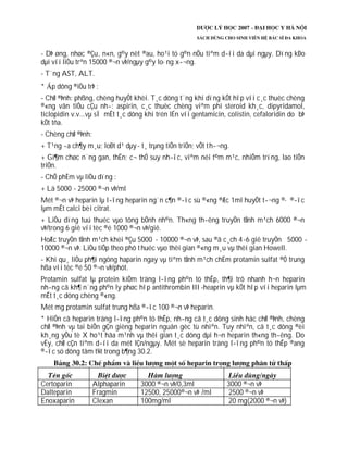 - DÞ øng, nhøc ®Çu, n«n, g©y nèt ®au, ho¹i tö g©n nÕu tiªm d­íi da dµi ngµy. Dïng kÐo
dµi víi liÒu trªn 15000 ®¬n vÞ/ngµy g©y lo·ng x­¬ng.
- T¨ng AST, ALT.
* p dông ®iÒu trÞ :
- ChØ ®Þnh: phßng, chèng huyÕt khèi. T¸c dông t¨ng khi dïng kÕt hîp víi c¸c thuèc chèng
®«ng vãn tiÓu cÇu nh­: aspirin, c¸c thuèc chèng viªm phi steroid kh¸c, dipyridamol,
ticlopidin v.v...vµ sÏ mÊt t¸c dông khi trén lÉn víi gentamicin, colistin, cefaloridin do bÞ
kÕt tña.
- Chèng chØ ®Þnh:
+ T¹ng ­a ch¶y m¸u; loÐt d¹ dµy- t¸ trµng tiÕn triÓn; vÕt th­¬ng.
+ Gi¶m chøc n¨ng gan, thËn; c¬ thÓ suy nh­îc, viªm néi t©m m¹c, nhiÔm trïng, lao tiÕn
triÓn.
- ChÕ phÈm vµ liÒu dïng :
+ Lä 5000 - 25000 ®¬n vÞ/ml
Mét ®¬n vÞ heparin lµ l­îng heparin ng¨n c¶n ®­îc sù ®«ng ®Æc 1ml huyÕt t­¬ng ®· ®­îc
lµm mÊt calci bëi citrat.
+ LiÒu dïng tuú thuéc vµo tõng bÖnh nh©n. Th«ng th­êng truyÒn tÜnh m¹ch 6000 ®¬n
vÞ/trong 6 giê víi tèc ®é 1000 ®¬n vÞ/giê.
HoÆc truyÒn tÜnh m¹ch khëi ®Çu 5000 - 10000 ®¬n vÞ, sau ®ã c¸ch 4-6 giê truyÒn 5000 -
10000 ®¬n vÞ. LiÒu tiÕp theo phô thuéc vµo thêi gian ®«ng m¸u vµ thêi gian Howell.
- Khi qu¸ liÒu ph¶i ngõng haparin ngay vµ tiªm tÜnh m¹ch chËm protamin sulfat ®Ó trung
hßa víi tèc ®é 50 ®¬n vÞ/phót.
Protamin sulfat lµ protein kiÒm träng l­îng ph©n tö thÊp, th¶i trõ nhanh h¬n heparin
nh­ng cã kh¶ n¨ng ph©n ly phøc hîp antithrombin III -heaprin vµ kÕt hîp víi heparin lµm
mÊt t¸c dông chèng ®«ng.
Mét mg protamin sulfat trung hßa ®­îc 100 ®¬n vÞ heparin.
* HiÖn cã heparin träng l­îng ph©n tö thÊp, nh­ng cã t¸c dông sinh häc chØ ®Þnh, chèng
chØ ®Þnh vµ tai biÕn gÇn gièng heparin nguån gèc tù nhiªn. Tuy nhiªn, cã t¸c dông ®èi
kh¸ng yÕu tè X ho¹t hãa m¹nh vµ thêi gian t¸c dông dµi h¬n heparin th«ng th­êng. Do
vËy, chØ cÇn tiªm d­íi da mét lÇn/ngµy. Mét sè heparin träng l­îng ph©n tö thÊp ®ang
®­îc sö dông tãm t¾t trong b¶ng 30.2.
Certoparin Alphaparin 3000 ®¬n vÞ/0,3ml 3000 ®¬n vÞ
Dalteparin Fragmin 12500, 25000®¬n vÞ /ml 2500 ®¬n vÞ
Enoxaparin Clexan 100mg/ml 20 mg(2000 ®¬n vÞ)
 