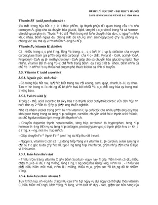ã mÆt trong hÇu hÕt c¸c lo¹i thùc phÈm, µ thµnh phÇn rÊt quan träng cÊu t¹o nªn
coenzym A, gióp cho sù chuyÓn hãa glucid, lipid, tæng hîp c¸c sterol trong ®ã cã hormon
steroid vµ porphyrin. Thuèc ®­îc chØ ®Þnh trong rèi lo¹n chuyÓn hãa do c¸c nguyªn nh©n
kh¸c nhau, bÖnh ngoµi da, chãng mÆt do kh¸ng sinh aminoglycosid g©y ra, phßng vµ
chèng sèc sau mæ vµ viªm nhiÔm ®­êng h« hÊp.
Cã nhiÒu trong c¸c phñ t¹ng, lßng ®á trøng, c¸, c¸c lo¹i h¹t vµ lµ cofactor cña enzym
carboxylase tham gia ph¶n øng khö carboxyl cña 4 c¬ chÊt: Pyrurat - CoA, acetyl- CoA,
Propionyl- CoA vµ - methylcrotonyl- CoA gióp cho sù chuyÓn hãa glucid vµ lipid. Tuy
nhiªn, vitamin B8 th­êng ®ù¬c chØ ®Þnh trong bÖnh da t¨ng t iÕt b· nhên, bÖnh nh©n cã
chÕ ®é ¨n nh©n t¹o vµ thiÕu hôt enzym phô thuéc biotin cã tÝnh di truyÒn.
- Cã trong hÇu hÕt rau, qu¶ ®Æc biÖt trong rau c¶i xoong, cam, quýt, chanh, b­ëi, cµ chua.
Tan m¹nh trong n­íc nh­ng dÔ bÞ ph©n huû bëi nhiÖt ®é, c¸c chÊt oxy hãa vµ trong m«i
tr­êng base.
Trong c¬ thÓ, acid ascorbic bÞ oxy hãa t¹o thµnh acid dehydroascorbic vÉn cßn ®Çy ®ñ
ho¹t tÝnh vµ 2 ®iÖn tö. §©y lµ ph¶n øng thuËn nghÞch.
Nhê cã nhãm endiol trong ph©n tö nªn vitamin C lµ cofactor cña nhiÒu ph¶n øng oxy hãa
khö quan träng trong sù tæng hîp collagen, carnitin, chuyÓn acid folic thµnh acid folinic,
øc chÕ hyaluronidase lµm v÷ng bÒn thµnh m¹ch.
- ChuyÓn dopamin thµnh noradrenalin, tæng hîp serotonin tõ tryptrophan, tæng hîp
hormon th­îng thËn vµ sù tæng hîp collagen, proteoglycan vµ c¸c thµnh phÇn h÷u c¬ kh¸c
ë r¨ng, x­¬ng, néi m« mao m¹ch.
- Gióp chuyÓn Fe+3
thµnh Fe+2
lµm t¨ng sù hÊp thu s¾t ë ruét.
- Ngoµi ra, vitamin C cßn cã t¸c dông hiÖp ®ång víi vitamin E, - caroten, selen lµm ng¨n
c¶n sù t¹o gèc tù do g©y ®éc tÕ, bµo t¨ng tæng hîp interferon, gi¶m nh¹y c¶m cña tÕ bµo
víi histamin.
- ThiÕu trÇm träng vitamin C g©y bÖnh Scorbut - ngµy nay Ýt gÆp, ®iÓn h×nh cã dÊu hiÖu:
ch¶y m¸u d­íi da, r¨ng miÖng, rông r¨ng, t¨ng sõng hãa nang l«ng, viªm lîi . - ThiÕu võa
ph¶i biÓu hiÖn: mÖt mái, viªm lîi, miÖng, thiÕu m¸u, gi¶m søc ®Ò kh¸ng dÔ bÞ nhiÔm
trïng.
Tuy Ýt tÝch luü, nh­ng khi dïng liÒu cao trªn 1g/ ngµy vµ dµi ngµy cã thÓ gÆp thõa vitamin
C, biÓu hiÖn: mÊt ngñ, kÝch ®éng, ®i láng, viªm loÐt d¹ dµy - ruét, gi¶m søc bÒn hång cÇu
 