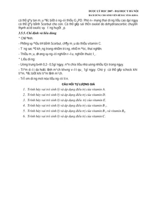 cã thÓ g©y tan m¸u ®Æc biÖt ë ng­êi thiÕu G 6PD. Phô n÷ mang thai dïng liÒu cao dµi ngµy
cã thÓ g©y bÖnh Scorbut cho con. Cã thÓ gÆp sái thËn oxalat do dehydroascorbic chuyÓn
thµnh acid oxalic vµ t¨ng huyÕt ¸p.
* ChØ ®Þnh:
- Phßng vµ ®iÒu trÞ bÖnh Scorbut, ch¶y m¸u do thiÕu vitamin C.
- T¨ng søc ®Ò kh¸ng trong nhiÔm trïng, nhiÔ m ®éc, thai nghÐn.
- ThiÕu m¸u, dÞ øng vµ ng­êi nghiÖn r­îu, nghiÖn thuèc l¸.
* LiÒu dïng:
- Uèng trung b×nh 0,2- 0,5g/ ngµy, nªn chia liÒu nhá uèng nhiÒu lÇn trong ngµy.
- Tiªm d­íi da hoÆc tÜnh m¹ch kh«ng v­ît qu¸ 1g/ ngµy. Chó ý cã thÓ gÆp schock khi
tiªm, ®Æc biÖt khi tiªm tÜnh m¹ch.
- TrÎ em dïng mét nöa liÒu ng­êi lín.
 
