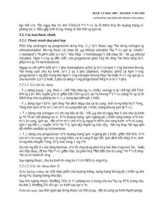 bµi tiÕt LH, ®Õn ngµy thø 14, khi FSH/LH ®¹t ®­îc tû lÖ thÝch hîp th× buång trøng sÏ
phãng no·n. NÕu gÆp tinh trïng, trøng sÏ thô tinh vµ lµm tæ.
Phèi hîp oestrogen vµ progesteron tæng hîp. C¸c lo¹i thuèc nµy ®Òu dïng estrogen lµ
ethinylestradiol. Nh÷ng thuèc cã chøa 50 g ethinyl estradiol ®Òu ®­îc gäi lµ “chuÈn”
(“standard”) ®Ó ph©n biÖt víi lo¹i “liÒu thÊp” (“minidosage”) chØ chøa 30 - 40 g ethinyl
estradiol. Hµm l­îng vµ b¶n chÊt cña progesteron phèi hîp th× thay ®æi theo tõng lo¹i,
phÇn lín lµ 19 nortestosteron.
Ngoµi ra cßn ph©n biÖt lo¹i 1 pha (monophasic pills) lµ lo¹i cã hµm l­îng hormon kh«ng
®æi trong suèt chu kú kinh, lo¹i 2 vµ 3 pha (diphasic, triphasic pills) cã hµm l­îng
progesteron t¨ng dÇn trong khi hµm l­îng estrogen kh«ng thay ®æi hoÆc h¬i t¨ng vµo gi÷a
chu kú kinh. Lo¹i 2 hoÆc 3 pha cã tæng l­îng progesteron thÊp h¬n lo¹i 1 pha.
- T¸c dông trung ­¬ng: theo c¬ chÕ ®iÒu hßa ng­îc chiÒu, estroge n øc chÕ bµi tiÕt FSH-
RH vµ LH- RH, tuyÕn yªn sÏ gi¶m tiÕt FSH vµ LH, do ®ã kh«ng ®¹t ®­îc nång ®é vµ tû lÖ
thÝch hîp cho sù phãng no·n, c¸c nang bµo kÐm ph¸t triÓn.
- T¸c dông ngo¹i biªn: lµm thay ®æi dÞch nhµy cña cæ tö cung, tinh trïng khã ho¹t ®éng,
®ång thêi lµm niªm m¹c néi m¹c tö cung kÐm ph¸t triÓn, trøng kh«ng lµm tæ ®­îc.
+ T¸c dông cña estrogen víi nh÷ng liÒu tõ 50 - 100 g cho tõ ngµy thø 5 cña chu lú kinh
lµ ®ñ ®Ó øc chÕ phãng no·n. Trªn buång trøng, lµm ngõng ph¸t triÓn nang trøng: trªn néi
m¹c tö cung, lµm qu¸ s¶n niªm m¹c cho nªn lµ nguyªn nh©n cña rong kinh: trªn tö cung,
lµm t¨ng tiÕt c¸c tuyÕn: trªn ©m ®¹o, lµm dÇy thµnh vµ trãc vÈy. Nh÷ng thay ®æi nµy lµm
dÔ nhiÔm candida vµ trichomonas.
+ T¸c dông cña progesteron: trªn buång trøng lµm n gõng ph¸t triÓn, gi¶m thÓ tÝch: trªn
néi m¹c tö cung, lµm teo: tö cung mÒm, cæ tö cung Ýt bµi tiÕt, lµm dÞch tiÕt nhÇy h¬n, tinh
trïng khã chuyÓn ®éng. G©y mäc l«ng, t¨ng c©n.
Do nh÷ng bÊt lîi cña tõng hormon, nªn th­êng dïng phèi hîp hai thø cïng mét lóc, hoÆc
nèi tiÕp nhau, c¶ hai ®Òu ®­îc gi¶m liÒu. Sù phèi hîp ®¶m b¶o cho tö cung, ©m ®¹o Ýt thay
®æi so víi b×nh th­êng.
Sau ngõng thuèc, chu kú b×nh th­êng trë l¹i tíi 98% tr­êng hîp.
: øc chÕ chøc phËn cña buång trøng, nang trøng kh«ng ph¸t triÓn vµ khi
dïng l©u, buång trøng nhá dÇn.
Sau khi ngõng thuèc, kho¶ng 75% sÏ l¹i phãng no·n trong chu kú ®Çu vµ 97% trong chu
kú thø 3, kho¶ng 2% vÉn gi÷ v« kinh sau vµi n¨m.
: sau thêi gian dµi dïng thuèc cã thÓ cã qu¸ s¶n tö cung vµ h×nh thµnh polyp.
 