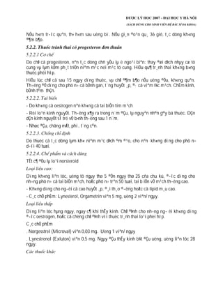 NÕu h«m tr­íc quªn, th× h«m sau uèng bï. NÕu gi¸n ®o¹n qu¸ 36 giê, t¸c dông kh«ng
®¶m b¶o.
Do chØ cã progesteron, nªn t¸c dông chñ yÕu lµ ë ngo¹i biªn: thay ®æi dÞch nhµy cæ tö
cung vµ lµm kÐm ph¸t triÓn niªm m¹c néi m¹c tö cung. HiÖu qu¶ tr¸nh thai kh«ng b»ng
thuèc phèi hîp.
HiÖu lùc chØ cã sau 15 ngµy dïng thuèc, vµ chØ ®¶m b¶o nÕu uèng ®Òu, kh«ng quªn.
Th­êng ®Ó dïng cho phô n÷ cã bÖnh gan, t¨ng huyÕt ¸p, ®· cã viªm t¾c m¹ch. ChËm kinh,
bÖnh t©m thÇn.
- Do kh«ng cã oestrogen nªn kh«ng cã tai biÕn tim m¹ch
- Rèi lo¹n kinh nguyÖt. Th­êng x¶y ra trong n¨m ®Çu, lµ nguyªn nh©n g©y bá thuèc. DÇn
dÇn kinh nguyÖt sÏ trë vÒ b×nh th­êng sau 1 n¨m.
- Nhøc ®Çu, chãng mÆt, phï, t¨ng c©n.
Do thuèc cã t¸c dông lµm kh« niªm m¹c dÞch ©m ®¹o, cho nªn kh«ng dïng cho phô n÷
d­íi 40 tuæi.
TÊt c¶ ®Òu lµ lo¹i norsteroid
Dïng kh«ng liªn tôc, uèng tõ ngµy thø 5 ®Õn ngµy thø 25 cña chu kú, ®­îc dïng cho
nh÷ng phô n÷ cã tai biÕn m¹ch, hoÆc phô n÷ trªn 50 tuæi, tai b iÕn vÒ m¹ch th­êng cao.
- Kh«ng dïng cho ng­êi cã cao huyÕt ¸p, ®¸i th¸o ®­êng hoÆc cã lipid m¸u cao.
- C¸c chÕ phÈm: Lynesterol, Orgametrin viªn 5 mg, uèng 2 viªn/ ngµy.
Dïng liªn tôc hµng ngµy, ngay c¶ khi thÊy kinh. ChØ ®Þnh cho nh÷ng ng­ êi kh«ng dïng
®­îc oestrogen, hoÆc cã chèng chØ ®Þnh víi thuèc tr¸nh thai lo¹i phèi hîp.
C¸c chÕ phÈm
. Norgesstrel (Microval) viªn 0,03 mg. Uèng 1 viªn/ ngµy
. Lynestrenol (Exluton) viªn 0,5 mg. Ngµy ®Çu thÊy kinh b¾t ®Çu uèng, uèng liªn tôc 28
ngµy.
 