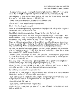 - C¸c polyme tæng hîp, c¸c vi nang silastic cã mang thuèc chèng thô thai ®­îc cÊy, ghÐp
vµo c¬ thÓ, cã thÓ gi¶i phãng mét l­îng thuèc æn ®Þnh vµo m¸u suèt trong 6 th¸ng.
- ng¨n hoÆc
b¬m vµo ©m ®¹o tr­íc khi giao hîp ®Ó diÖt tinh trïng.
- Ortho- crem; cã acid ricinoleic, acid boric vµ lauryl natri sulfat.
- Nonoxynol- 9: chøa nonylphenoxy- polytoxyetanol.
Thuèc øc chÕ s¶n xuÊt tinh trïng: tuy cã nhiÒu h­íng nghiªn cøu, nh­ng cho tíi nay ch­a
cã mét thuèc nµo cã hiÖu qu¶ vµ an toµn.
Dïng thuèc phèi hîp hoÆc mét m×nh estrogen trong vßng 72 giê cã hiÖu qu¶ tíi 99%.
Ethinyl estradiol 2,5 mg 2 lÇn/ ngµy 5 ngµy; Diethylstilbestrol 50 mg/ ngµy 5 ngµy:
Norgestrel 0,5 mg ethinyl estradiol 0,05 mg 2 viªn 2 lÇn/ 2 giê.
Thuèc cã thÓ t¸c dông theo nhiÒu c¬ chÕ: øc chÕ hoÆc lµm chËm phãng no·n; lµm néi m¹c
tö cung kh«ng tiÕp nhËn ®­îc trøng; s¶n xuÊt dÞch nhÇy cæ tö cung, lµm gi¶m sù x©m
nhËp cña tinh trïng; c¶n trë sù di chuyÓn cña tinh trïng, trøng trong vßi tö cung.
c¨ng vó, ®au bông, chuét rót. V× ph¶i dïng liÒu cao nªn cã nhiÒu t¸c dông phô, tr¸nh sö
. Postinor (thuèc ®­îc dïng ë ViÖt nam).
0,75 mg. Dïng cho phô n÷ giao hîp kh«ng cã kÕ ho¹ch. NÕu cã giao hî p th­êng xuyªn,
nªn dïng lo¹i thuèc phèi hîp.
: uèng 1 viªn trong vßng 1 giê sau giao hîp. NÕu cã giao hîp l¹i, uèng thªm 1
viªn sau viªn ®Çu 8 giê. Nãi chung, hµng th¸ng uèng kh«ng qu¸ 4 viªn.
: ®ang cã thai hoÆc nghi ngê cã thai, ch¶y m¸u ©m ®¹o ch­a râ nguyªn
nh©n, bÖnh gan- thËn, cã tiÒn sö carxinom vó, buång trøng hoÆc tö cung.
Sau hµng chôc n¨m dïng thuèc tr¸nh thai phèi hîp, ngoµi hiÖu qu¶ tr¸nh thai cao (tíi 98 -
99%), ng­êi ta cßn nhËn thÊy 1 sè lîi Ých sau cña thuèc:
- Lµm gi¶m nguy c¬ u nang buång trøng, ung th­ buång trøng vµ néi m¹c tö cung sau 6
th¸ng dïng thuèc. Sau 2 n¨m dïng thuèc tû lÖ míi m¾c gi¶m tíi 50%.
- Lµm gi¶m u lµnh tÝnh tuyÕn vó.
- Lµm gi¶m c¸c bÖnh viªm nhiÔm vïng hè chËu.
- §iÒu hßa ®­îc kinh nguyÖt, lµm gi¶m mÊt m¸u khi thÊy kinh, do ®ã gi¶m ®­îc tû lÖ
thiÕu m¸u thiÕu s¾t.
 