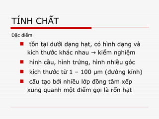 TÍNH CHẤT
Đặc điểm
 tồn tại dưới dạng hạt, có hình dạng và
kích thước khác nhau kiểm nghiệm
→
 hình cầu, hình trứng, hình nhiều góc
 kích thước từ 1 – 100 μm (đường kính)
 cấu tạo bởi nhiều lớp đồng tâm xếp
xung quanh một điểm gọi là rốn hạt
 