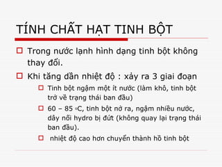 TÍNH CHẤT HẠT TINH BỘT
 Trong nước lạnh hình dạng tinh bột không
thay đổi.
 Khi tăng dần nhiệt độ : xảy ra 3 giai đoạn
 Tinh bột ngậm một ít nước (làm khô, tinh bột
trở về trạng thái ban đầu)
 60 – 85 oC, tinh bột nở ra, ngậm nhiều nước,
dây nối hydro bị đứt (không quay lại trạng thái
ban đầu).
 nhiệt độ cao hơn chuyển thành hồ tinh bột
 