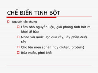 CHẾ BIẾN TINH BỘT
 Nguyên tắc chung
 Làm nhỏ nguyên liệu, giải phóng tinh bột ra
khỏi tế bào
 Nhào với nước, lọc qua rây, lấy phần dưới
rây
 Cho lên men (phân hủy gluten, protein)
 Rửa nước, phơi khô
Tải bản FULL (44 trang): https://bit.ly/39RonxR
Dự phòng: fb.com/TaiHo123doc.net
 