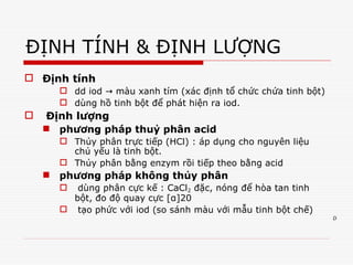 D
ĐỊNH TÍNH & ĐỊNH LƯỢNG
 Định tính
 dd iod màu xanh tím (xác định tổ chức chứa tinh bột)
→
 dùng hồ tinh bột để phát hiện ra iod.
 Định lượng
 phương pháp thuỷ phân acid
 Thủy phân trực tiếp (HCl) : áp dụng cho nguyên liệu
chủ yếu là tinh bột.
 Thủy phân bằng enzym rồi tiếp theo bằng acid
 phương pháp không thủy phân
 dùng phân cực kế : CaCl2 đặc, nóng để hòa tan tinh
bột, đo độ quay cực [α]20
 tạo phức với iod (so sánh màu với mẫu tinh bột chế)
Tải bản FULL (44 trang): https://bit.ly/39RonxR
Dự phòng: fb.com/TaiHo123doc.net
 