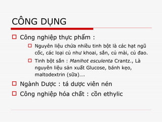 CÔNG DỤNG
 Công nghiệp thực phẩm :
 Nguyên liệu chứa nhiều tinh bột là các hạt ngũ
cốc, các loại củ như khoai, sắn, củ mài, củ đao.
 Tinh bột sắn : Manihot esculenta Crantz., Là
nguyên liệu sản xuất Glucose, bánh kẹo,
maltodextrin (sữa)….
 Ngành Dược : tá dược viên nén
 Công nghiệp hóa chất : cồn ethylic
4266261
 