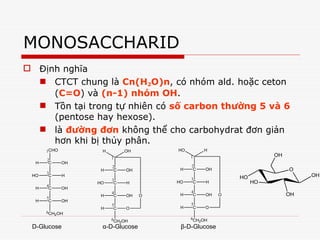 MONOSACCHARID
 Định nghĩa
 CTCT chung là Cn(H2O)n, có nhóm ald. hoặc ceton
(C=O) và (n-1) nhóm OH.
 Tồn tại trong tự nhiên có số carbon thường 5 và 6
(pentose hay hexose).
 là đường đơn không thể cho carbohydrat đơn giản
hơn khi bị thủy phân.
CHO
C OH
H
C H
HO
C OH
H
C OH
H
CH2OH
1
2
3
4
5
6
C OH
H
C H
HO
C OH
H
C O
H
CH2OH
1
2
3
4
5
6
OH
H
O
C OH
H
C H
HO
C OH
H
C O
H
CH2OH
1
2
3
4
5
6
H
HO
O
D-Glucose α-D-Glucose β-D-Glucose
O
HO
HO
OH
OH
OH
 
