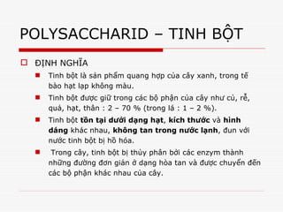 POLYSACCHARID – TINH BỘT
 ĐỊNH NGHĨA
 Tinh bột là sản phẩm quang hợp của cây xanh, trong tế
bào hạt lạp không màu.
 Tinh bột được giữ trong các bộ phận của cây như củ, rễ,
quả, hạt, thân : 2 – 70 % (trong lá : 1 – 2 %).
 Tinh bột tồn tại dưới dạng hạt, kích thước và hình
dáng khác nhau, không tan trong nước lạnh, đun với
nước tinh bột bị hồ hóa.
 Trong cây, tinh bột bị thủy phân bởi các enzym thành
những đường đơn giản ở dạng hòa tan và được chuyển đến
các bộ phận khác nhau của cây.
 