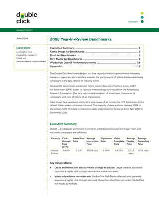 research


research report


June 2009
                                2008 Year-in-Review Benchmarks

lEaRn moRE                      Executive	Summary	............................................................................................	1
Looking for more                Static	Image	Ad	Benchmarks		...........................................................................	2
                                                                           .
DoubleClick research?           Flash	Ad	Benchmarks		.........................................................................................3
Check out                       Rich	Media	Ad	Benchmarks		..............................................................................	4
www.doubleclick.com/knowledge
                                Worldwide	Overall	Performance	Norms	........................................................ 	14
                                Appendix	........................................................................................................... 	16

                                The DoubleClick Benchmarks Report is a free report of industry benchmarks that helps
                                marketers, agencies, and publishers evaluate the performance of online display advertising
                                campaigns in the U.S., relative to industry norms.

                                DoubleClick benchmarks are derived from a robust data set of metrics across DART
                                for Advertisers (DFA), based on rigorous methodology with input from the Advertising
                                Research Foundation. This data set includes hundreds of advertisers, thousands of
                                campaigns, and tens of billions of ad impressions.

                                Data shown here represent activity of a wide range of ad formats for DFA advertisers in the
                                United States unless otherwise indicated. The majority of data are from January 2008 to
                                December 2008. The data on interaction rates and interaction times are from April 2008 to
                                December 2008.



                                Executive Summary
                                Overall U.S. campaign performance norms for 2008 across DoubleClick image, Flash, and
                                rich media campaigns are as follows:

                                 Country Click-   Interaction	 Average	     Expansion	 Video	    Average	 Average	
                                         through	 Rate         Interaction	 Rate       Complete	 Display	 Expanding	
                                         Rate	                 Time                    Rate      Time     Time		
                                         (CTR)
                                 United          0.10%           2.11%           10.29 secs           2.46%           54.52%           32.13         6.50 secs
                                 States                                                                                                secs



                                Key observations:
                                •	    Clicks	and	interaction	rates	correlate	strongly	to	ad	size: Larger creative sizes tend
                                      to produce higher click-through rates and/or interaction rates.

                                •	    Video	outperforms	non-video	ads: DoubleClick Rich Media video ad units generally
                                      experience higher click-through rates and interaction rates than non-video DoubleClick
                                      rich media ad formats.
 