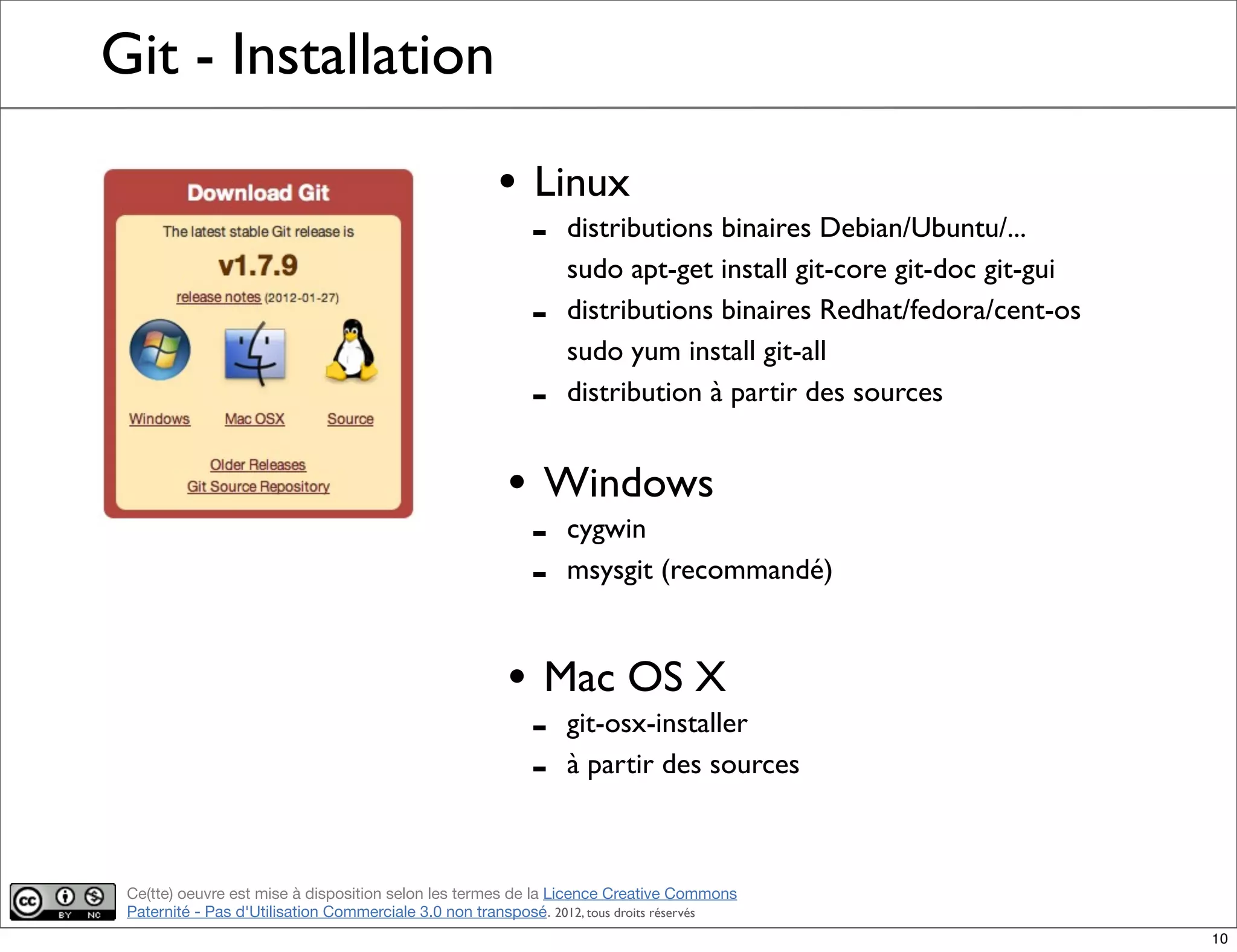 Ce(tte) oeuvre est mise à disposition selon les termes de la Licence Creative Commons
Paternité - Pas d'Utilisation Commerciale 3.0 non transposé. 2012, tous droits réservés
Git - Installation
• Linux
- distributions binaires Debian/Ubuntu/...
sudo apt-get install git-core git-doc git-gui
- distributions binaires Redhat/fedora/cent-os
sudo yum install git-all
- distribution à partir des sources
• Windows
- cygwin
- msysgit (recommandé)
• Mac OS X
- git-osx-installer
- à partir des sources
10
 