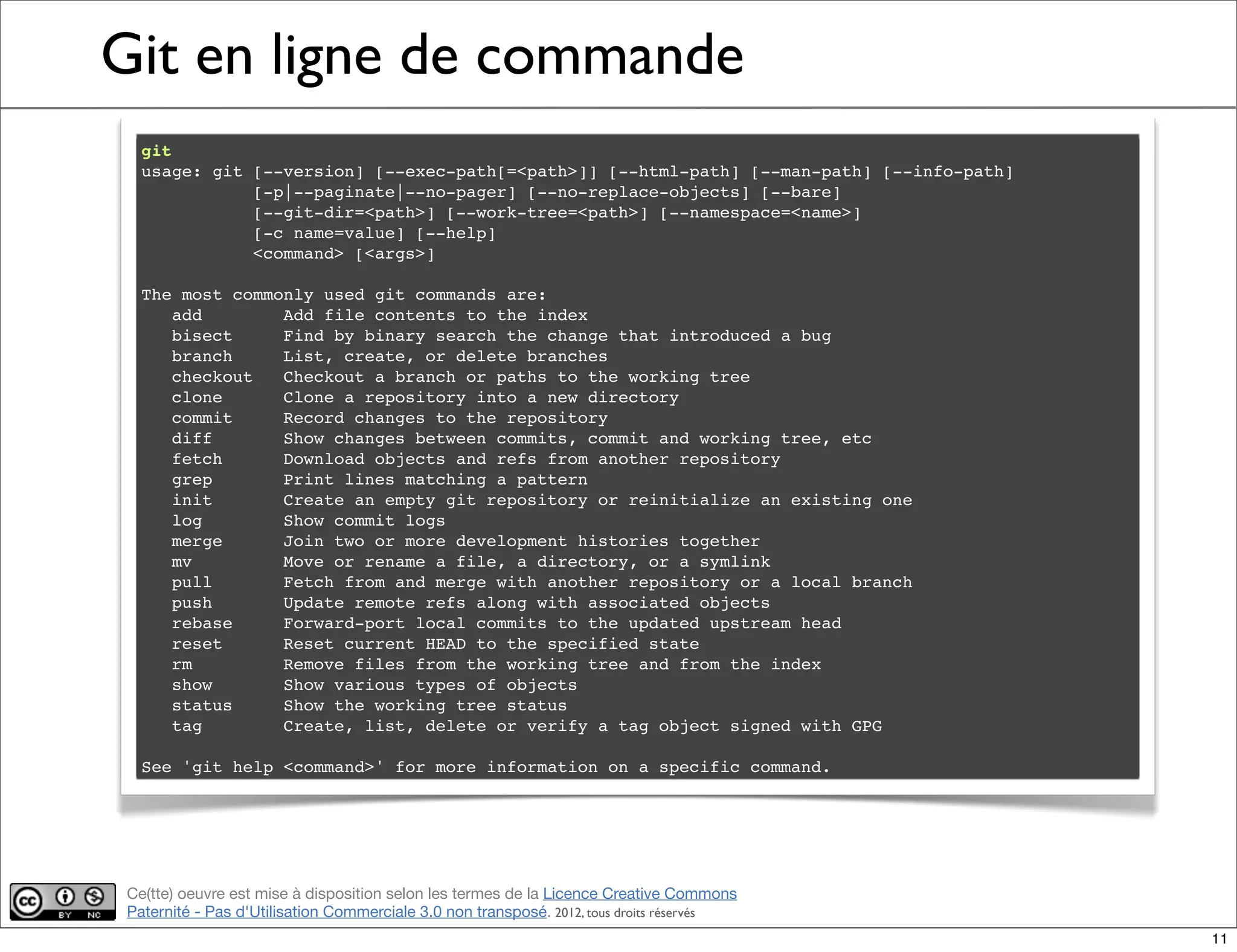 Ce(tte) oeuvre est mise à disposition selon les termes de la Licence Creative Commons
Paternité - Pas d'Utilisation Commerciale 3.0 non transposé. 2012, tous droits réservés
Git en ligne de commande
git
usage: git [--version] [--exec-path[=<path>]] [--html-path] [--man-path] [--info-path]
[-p|--paginate|--no-pager] [--no-replace-objects] [--bare]
[--git-dir=<path>] [--work-tree=<path>] [--namespace=<name>]
[-c name=value] [--help]
<command> [<args>]
The most commonly used git commands are:
add Add file contents to the index
bisect Find by binary search the change that introduced a bug
branch List, create, or delete branches
checkout Checkout a branch or paths to the working tree
clone Clone a repository into a new directory
commit Record changes to the repository
diff Show changes between commits, commit and working tree, etc
fetch Download objects and refs from another repository
grep Print lines matching a pattern
init Create an empty git repository or reinitialize an existing one
log Show commit logs
merge Join two or more development histories together
mv Move or rename a file, a directory, or a symlink
pull Fetch from and merge with another repository or a local branch
push Update remote refs along with associated objects
rebase Forward-port local commits to the updated upstream head
reset Reset current HEAD to the specified state
rm Remove files from the working tree and from the index
show Show various types of objects
status Show the working tree status
tag Create, list, delete or verify a tag object signed with GPG
See 'git help <command>' for more information on a specific command.
11
 