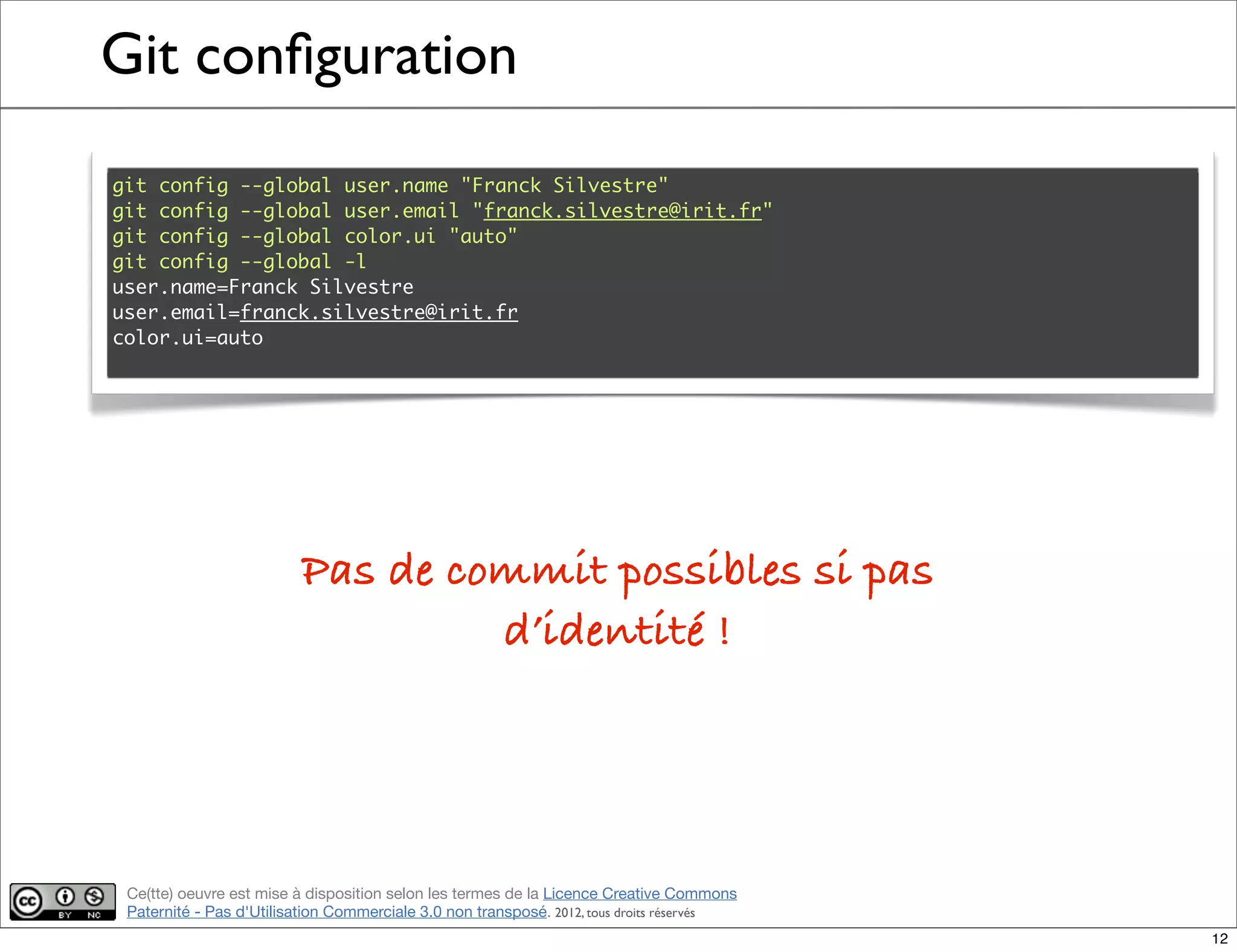 Ce(tte) oeuvre est mise à disposition selon les termes de la Licence Creative Commons
Paternité - Pas d'Utilisation Commerciale 3.0 non transposé. 2012, tous droits réservés
Git conﬁguration
git config --global user.name "Franck Silvestre"
git config --global user.email "franck.silvestre@irit.fr"
git config --global color.ui "auto"
git config --global -l
user.name=Franck Silvestre
user.email=franck.silvestre@irit.fr
color.ui=auto
Pas de commit possibles si pas
d’identité !
12
 