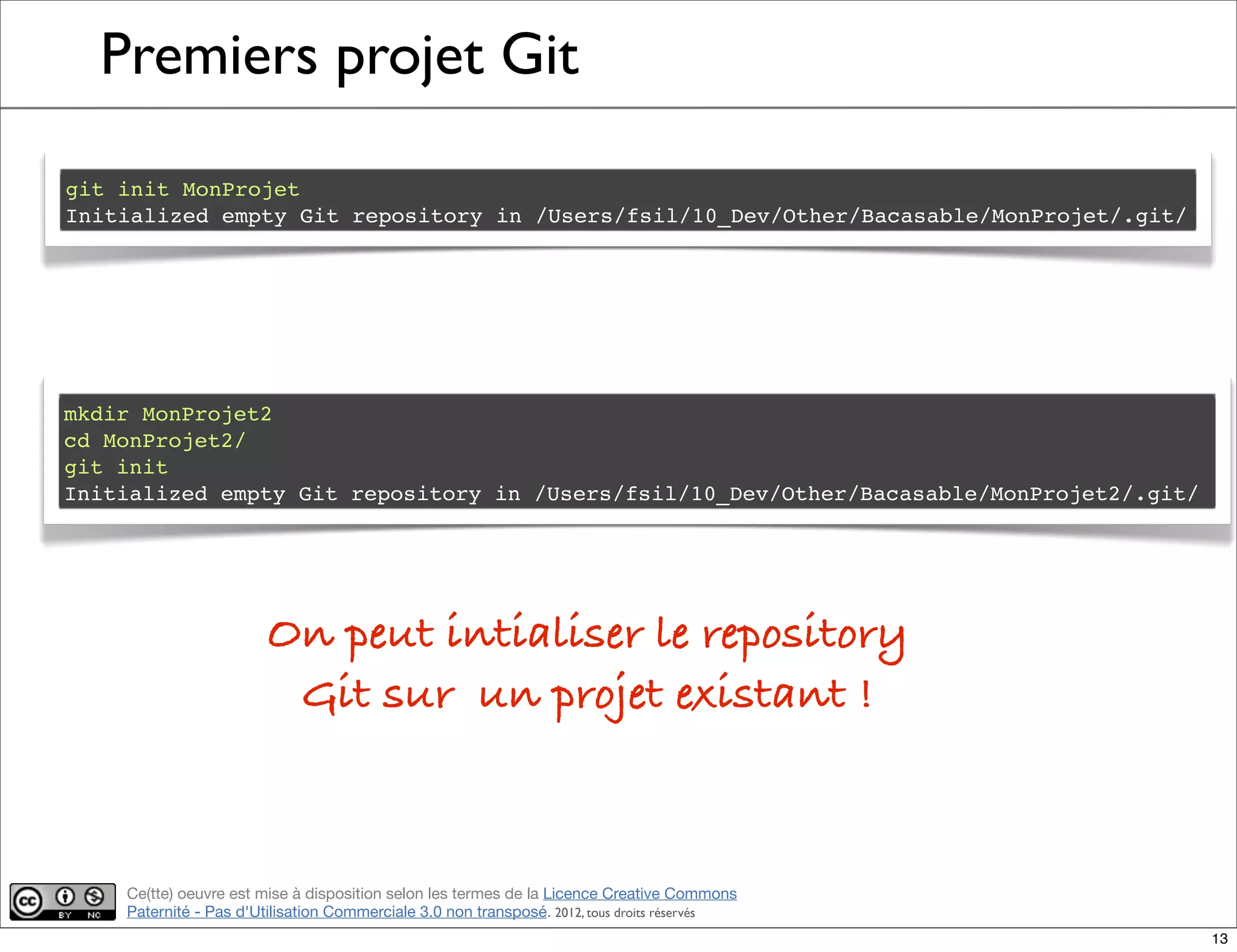 Ce(tte) oeuvre est mise à disposition selon les termes de la Licence Creative Commons
Paternité - Pas d'Utilisation Commerciale 3.0 non transposé. 2012, tous droits réservés
Premiers projet Git
git init MonProjet
Initialized empty Git repository in /Users/fsil/10_Dev/Other/Bacasable/MonProjet/.git/
mkdir MonProjet2
cd MonProjet2/
git init
Initialized empty Git repository in /Users/fsil/10_Dev/Other/Bacasable/MonProjet2/.git/
On peut intialiser le repository
Git sur un projet existant !
13
 