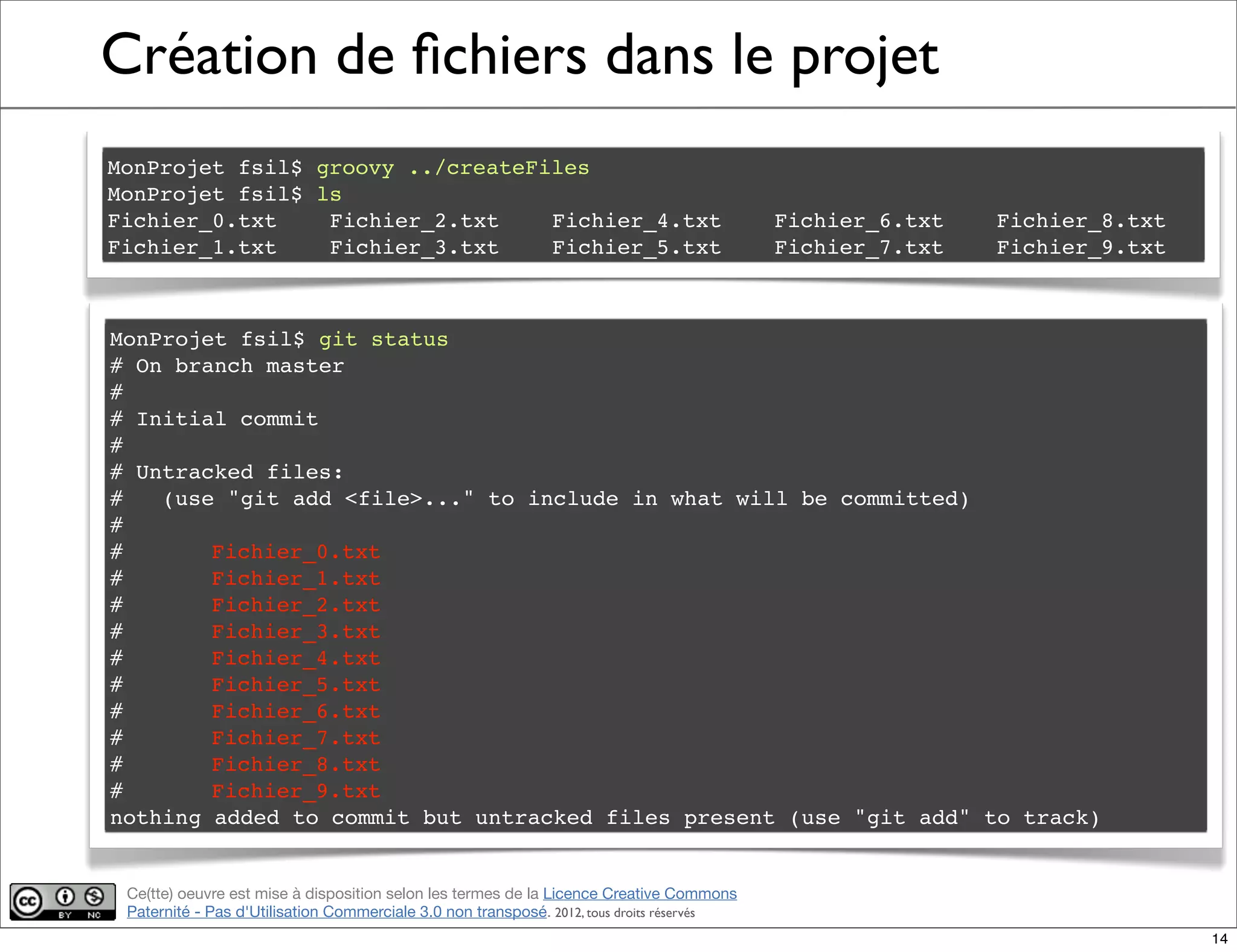 Ce(tte) oeuvre est mise à disposition selon les termes de la Licence Creative Commons
Paternité - Pas d'Utilisation Commerciale 3.0 non transposé. 2012, tous droits réservés
Création de ﬁchiers dans le projet
MonProjet fsil$ groovy ../createFiles
MonProjet fsil$ ls
Fichier_0.txt! Fichier_2.txt! Fichier_4.txt! Fichier_6.txt! Fichier_8.txt
Fichier_1.txt! Fichier_3.txt! Fichier_5.txt! Fichier_7.txt! Fichier_9.txt
MonProjet fsil$ git status
# On branch master
#
# Initial commit
#
# Untracked files:
# (use "git add <file>..." to include in what will be committed)
#
#! Fichier_0.txt
#! Fichier_1.txt
#! Fichier_2.txt
#! Fichier_3.txt
#! Fichier_4.txt
#! Fichier_5.txt
#! Fichier_6.txt
#! Fichier_7.txt
#! Fichier_8.txt
#! Fichier_9.txt
nothing added to commit but untracked files present (use "git add" to track)
14
 