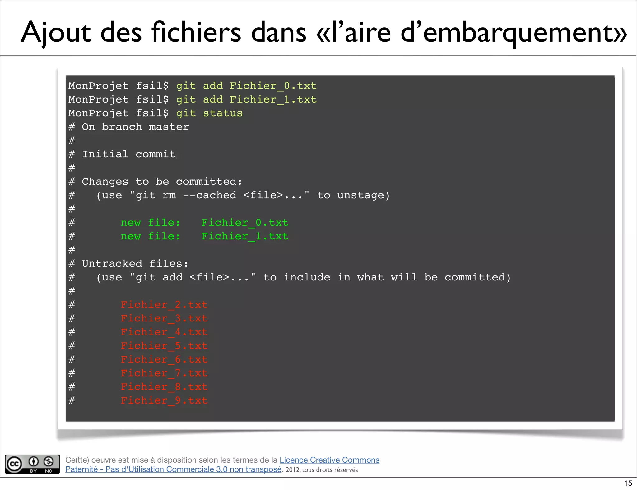 Ce(tte) oeuvre est mise à disposition selon les termes de la Licence Creative Commons
Paternité - Pas d'Utilisation Commerciale 3.0 non transposé. 2012, tous droits réservés
Ajout des ﬁchiers dans «l’aire d’embarquement»
MonProjet fsil$ git add Fichier_0.txt
MonProjet fsil$ git add Fichier_1.txt
MonProjet fsil$ git status
# On branch master
#
# Initial commit
#
# Changes to be committed:
# (use "git rm --cached <file>..." to unstage)
#
#! new file: Fichier_0.txt
#! new file: Fichier_1.txt
#
# Untracked files:
# (use "git add <file>..." to include in what will be committed)
#
#! Fichier_2.txt
#! Fichier_3.txt
#! Fichier_4.txt
#! Fichier_5.txt
#! Fichier_6.txt
#! Fichier_7.txt
#! Fichier_8.txt
#! Fichier_9.txt
15
 