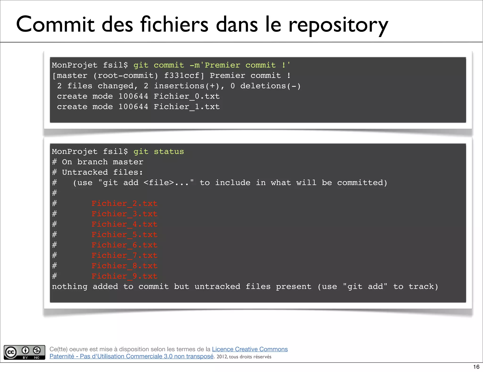 Ce(tte) oeuvre est mise à disposition selon les termes de la Licence Creative Commons
Paternité - Pas d'Utilisation Commerciale 3.0 non transposé. 2012, tous droits réservés
Commit des ﬁchiers dans le repository
MonProjet fsil$ git commit -m'Premier commit !'
[master (root-commit) f331ccf] Premier commit !
2 files changed, 2 insertions(+), 0 deletions(-)
create mode 100644 Fichier_0.txt
create mode 100644 Fichier_1.txt
MonProjet fsil$ git status
# On branch master
# Untracked files:
# (use "git add <file>..." to include in what will be committed)
#
#! Fichier_2.txt
#! Fichier_3.txt
#! Fichier_4.txt
#! Fichier_5.txt
#! Fichier_6.txt
#! Fichier_7.txt
#! Fichier_8.txt
#! Fichier_9.txt
nothing added to commit but untracked files present (use "git add" to track)
16
 