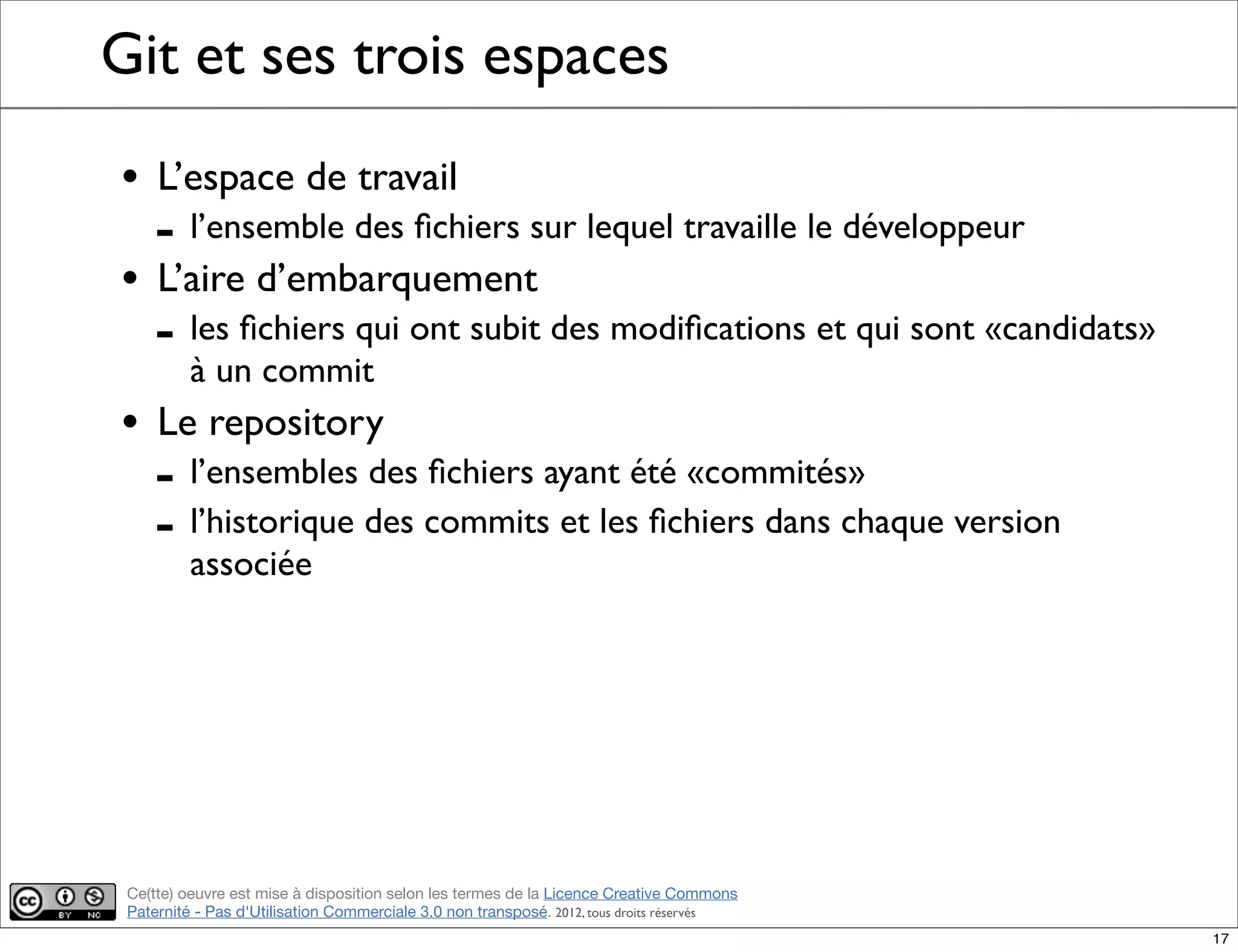 Ce(tte) oeuvre est mise à disposition selon les termes de la Licence Creative Commons
Paternité - Pas d'Utilisation Commerciale 3.0 non transposé. 2012, tous droits réservés
Git et ses trois espaces
• L’espace de travail
- l’ensemble des ﬁchiers sur lequel travaille le développeur
• L’aire d’embarquement
- les ﬁchiers qui ont subit des modiﬁcations et qui sont «candidats»
à un commit
• Le repository
- l’ensembles des ﬁchiers ayant été «commités»
- l’historique des commits et les ﬁchiers dans chaque version
associée
17
 
